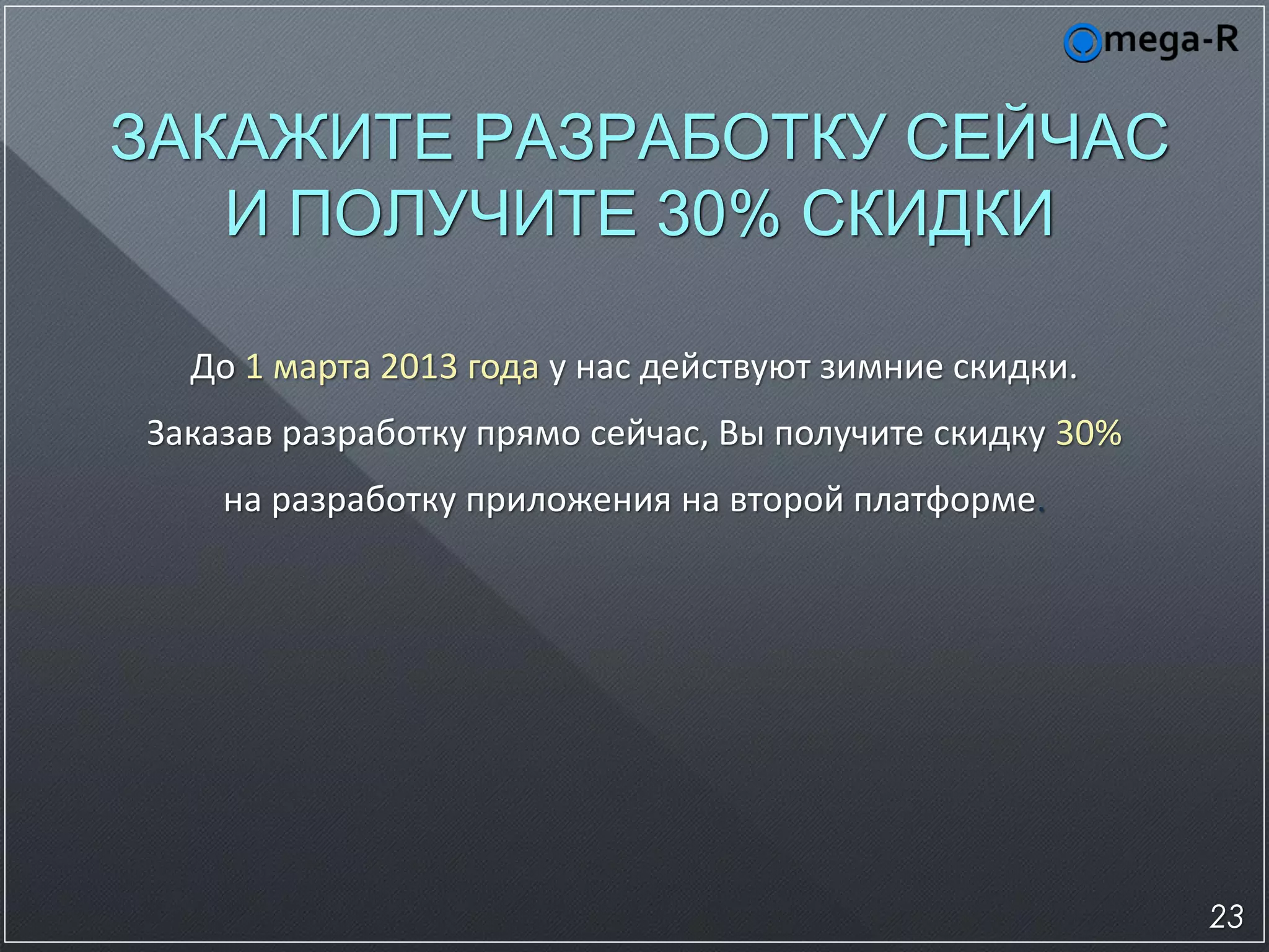 ЗАКАЖИТЕ РАЗРАБОТКУ СЕЙЧАС
   И ПОЛУЧИТЕ 30% СКИДКИ

  До 1 марта 2013 года у нас действуют зимние скидки.
Заказав разработку прямо сейчас, Вы получите скидку 30%
    на разработку приложения на второй платформе.




                                                          23
 