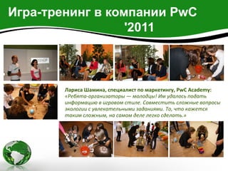 Игра-тренинг в компании PwC
                  '2011



        Лариса Шамина, специалист по маркетингу, PwC Academy:
        «Ребята-организаторы — молодцы! Им удалось подать
        информацию в игровом стиле. Совместить сложные вопросы
        экологии с увлекательными заданиями. То, что кажется
        таким сложным, на самом деле легко сделать.»
 