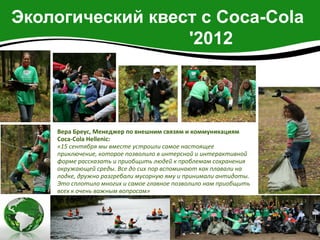 Экологический квест с Coca-Cola
                  '2012




    Вера Бреус, Менеджер по внешним связям и коммуникациям
    Coca-Cola Hellenic:
    «15 сентября мы вместе устроили самое настоящее
    приключение, которое позволило в интерсной и интерактивной
    форме рассказать и приобщить людей к проблемам сохранения
    окружающей среды. Все до сих пор вспоминают как плавали на
    лодке, дружно разгребали мусорную яму и принимали антидоты.
    Это сплотило многих и самое главное позволило нам приобщить
    всех к очень важным вопросам»
 