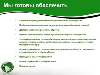 Мы готовы обеспечить

   
       Создание индивидуальной концепции и сценария мероприятия
   
       Подбор места и согласование мероприятия с местной администрацией
   
       Доставку участников до места и обратно
   
       Организацию здорового питания участников во время мероприятия
   
        Закупку/аренду и доставку необходимого инвентаря и расходных материалов
       (мешки, перчатки, лопаты, грабли, саженцы, шатры, столы, стулья, звуковое
       оборудование и др.)
   
       Организацию вывоза сортированных отходов на переработку и смешанного
       мусора на полигон (в случае уборки)
   
       Проведение самого мероприятия
   
       Организацию работы мастер-классов
   
       И многое другое
 