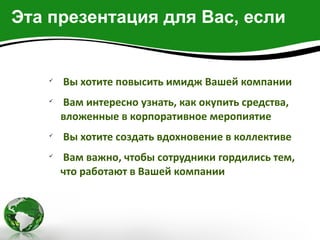 Эта презентация для Вас, если


   
       Вы хотите повысить имидж Вашей компании
   
       Вам интересно узнать, как окупить средства,
       вложенные в корпоративное меропиятие
   
       Вы хотите создать вдохновение в коллективе
   
       Вам важно, чтобы сотрудники гордились тем,
       что работают в Вашей компании
 