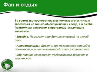 Фан и отдых

   Во время эко-корпоратива мы помогаем участникам
   заботиться не только об окружающей среде, а и о себе.
   Поэтому мы включаем в программу следующие
   элементы:
   
    Зарядка. Помогает зарядиться энергией на целый
   день.
   
    Активные игры. Дарят море позитивных эмоций и
   помогают улучшить взаимодействие в коллективе.
   
    Эко-пикник, на котором предлагается здоровая и
   вкусная еда.
 