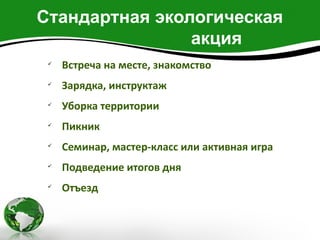 Стандартная экологическая
                акция
 
     Встреча на месте, знакомство
 
     Зарядка, инструктаж
 
     Уборка территории
 
     Пикник
 
     Семинар, мастер-класс или активная игра
 
     Подведение итогов дня
 
     Отъезд
 