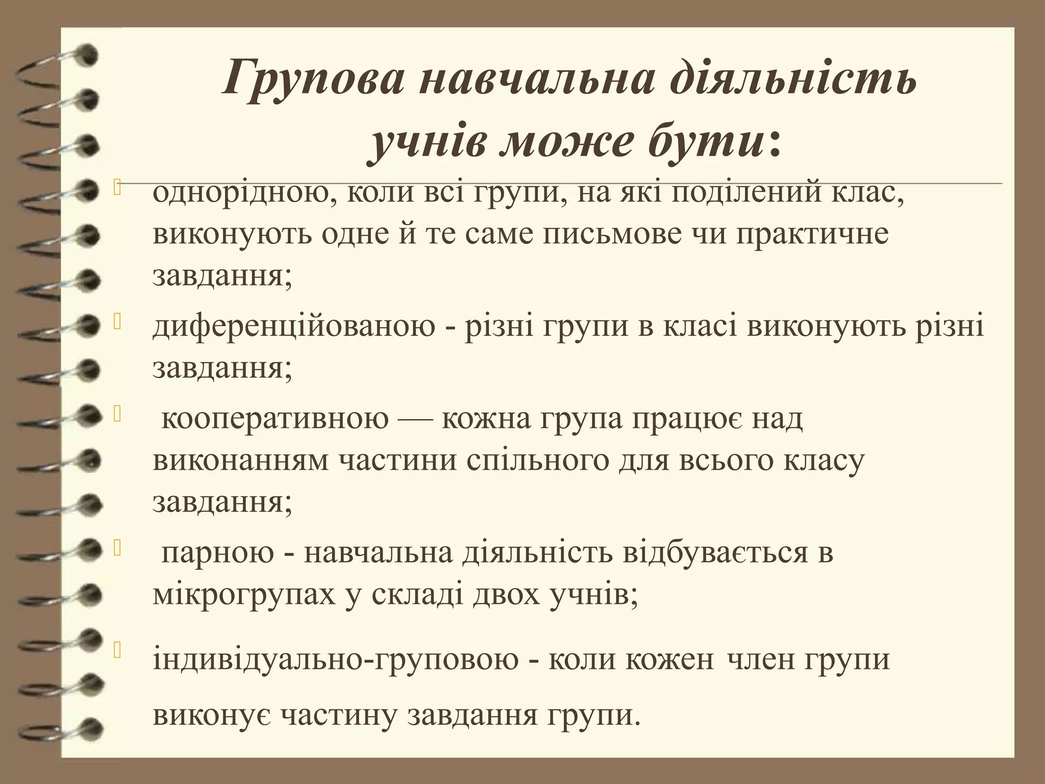 Групова навчальна діяльність
              учнів може бути:
   однорідною, коли всі групи, на які поділений клас,
    виконують одне й те саме письмове чи практичне
    завдання;
   диференційованою - різні групи в класі виконують різні
    завдання;
    кооперативною — кожна група працює над
    виконанням частини спільного для всього класу
    завдання;
    парною - навчальна діяльність відбувається в
    мікрогрупах у складі двох учнів;
   індивідуально-груповою - коли кожен член групи
    виконує частину завдання групи.
 