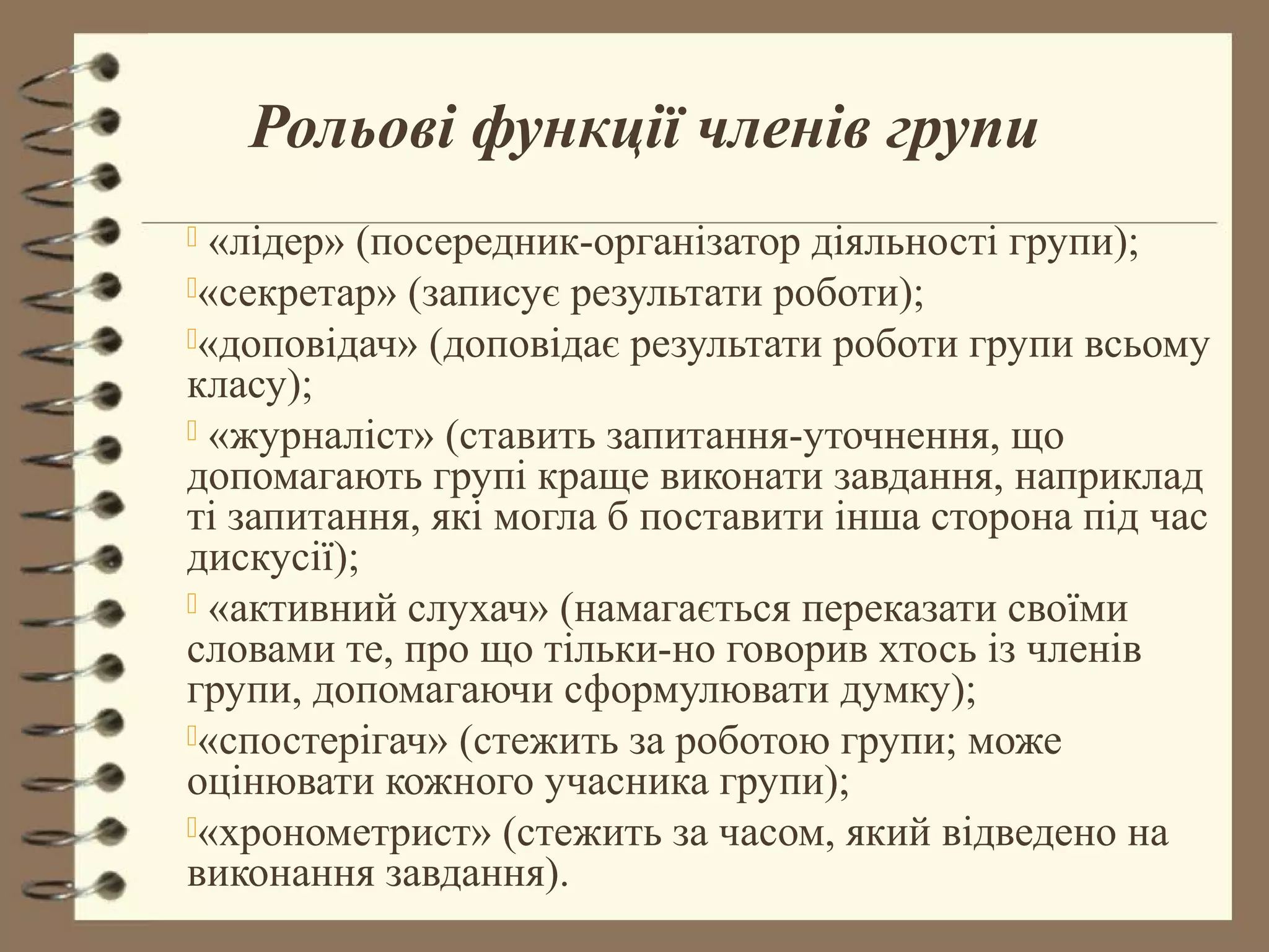 Рольові функції членів групи
 «лідер» (посередник-організатор діяльності групи);
«секретар» (записує результати роботи);
«доповідач» (доповідає результати роботи групи всьому
класу);
 «журналіст» (ставить запитання-уточнення, що
допомагають групі краще виконати завдання, наприклад
ті запитання, які могла б поставити інша сторона під час
дискусії);
 «активний слухач» (намагається переказати своїми
словами те, про що тільки-но говорив хтось із членів
групи, допомагаючи сформулювати думку);
«спостерігач» (стежить за роботою групи; може
оцінювати кожного учасника групи);
«хронометрист» (стежить за часом, який відведено на
виконання завдання).
 
