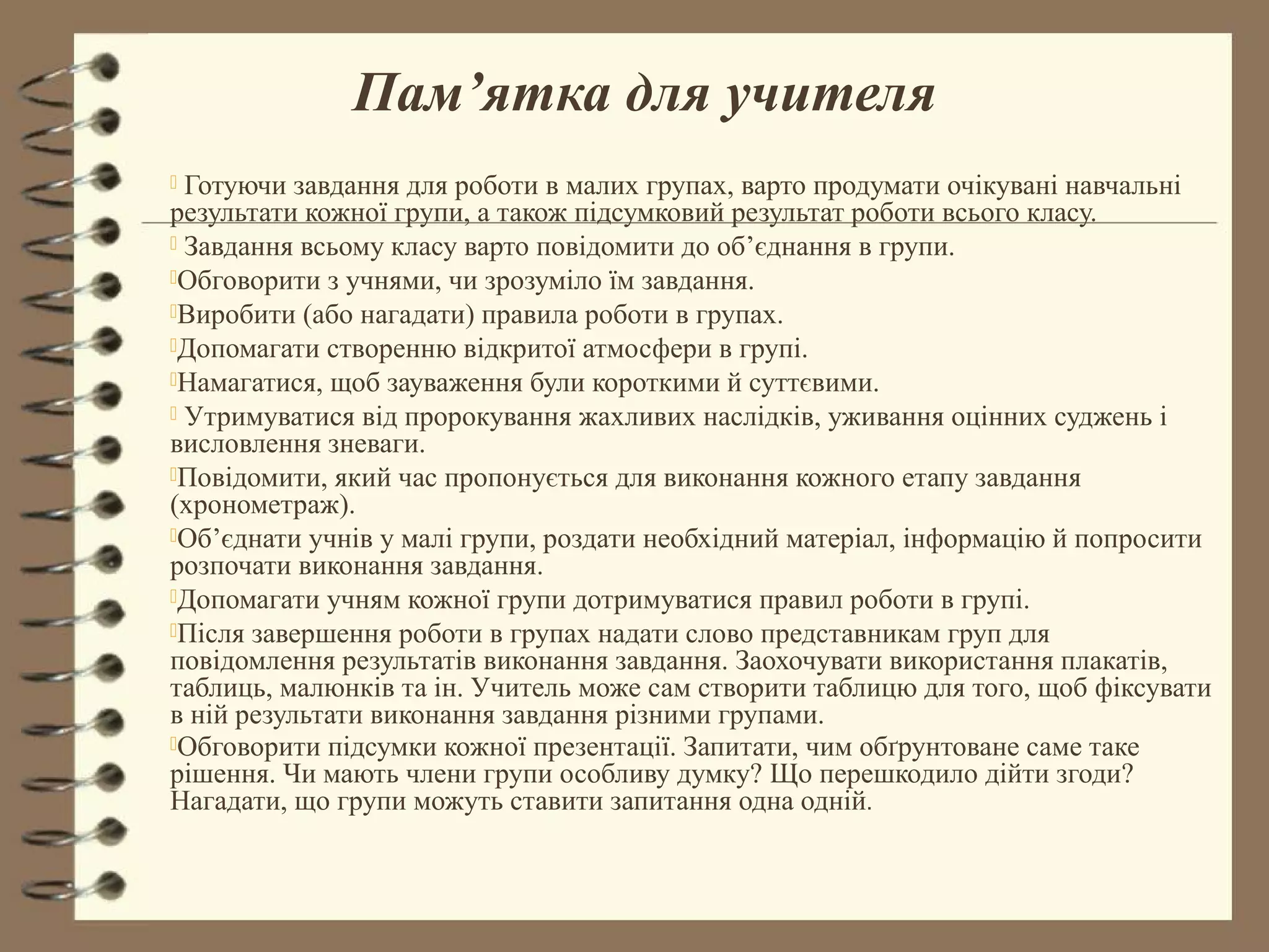 Пам’ятка для учителя
 Готуючи завдання для роботи в малих групах, варто продумати очікувані навчальні
результати кожної групи, а також підсумковий результат роботи всього класу.
 Завдання всьому класу варто повідомити до об’єднання в групи.
Обговорити з учнями, чи зрозуміло їм завдання.
Виробити (або нагадати) правила роботи в групах.
Допомагати створенню відкритої атмосфери в групі.
Намагатися, щоб зауваження були короткими й суттєвими.
 Утримуватися від пророкування жахливих наслідків, уживання оцінних суджень і
висловлення зневаги.
Повідомити, який час пропонується для виконання кожного етапу завдання
(хронометраж).
Об’єднати учнів у малі групи, роздати необхідний матеріал, інформацію й попросити
розпочати виконання завдання.
Допомагати учням кожної групи дотримуватися правил роботи в групі.
Після завершення роботи в групах надати слово представникам груп для
повідомлення результатів виконання завдання. Заохочувати використання плакатів,
таблиць, малюнків та ін. Учитель може сам створити таблицю для того, щоб фіксувати
в ній результати виконання завдання різними групами.
Обговорити підсумки кожної презентації. Запитати, чим обґрунтоване саме таке
рішення. Чи мають члени групи особливу думку? Що перешкодило дійти згоди?
Нагадати, що групи можуть ставити запитання одна одній.
 