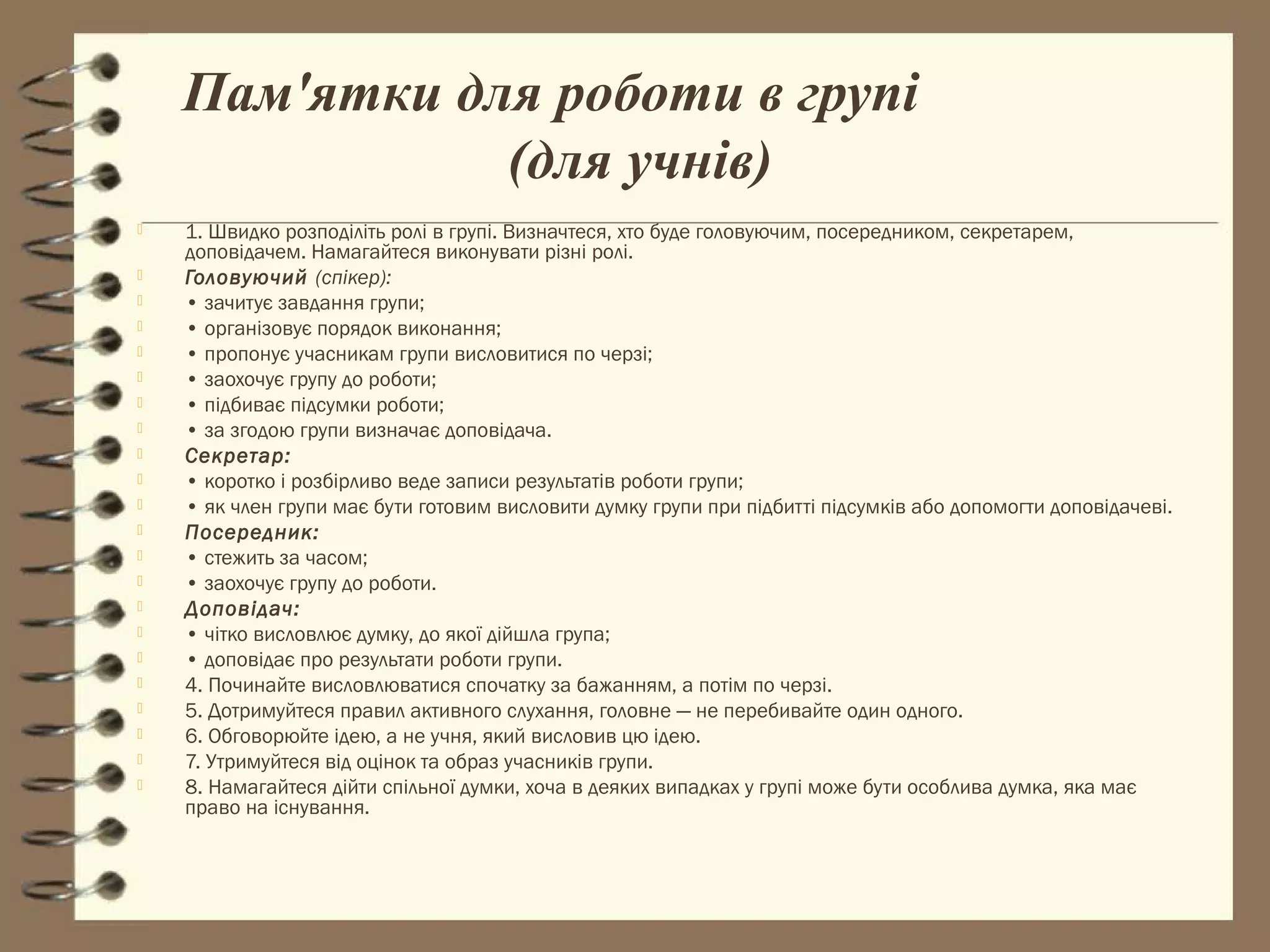 Пам'ятки для роботи в групі
               (для учнів)
   1. Швидко розподіліть ролі в групі. Визначтеся, хто буде головуючим, посередником, секретарем,
    доповідачем. Намагайтеся виконувати різні ролі.
   Головуючий (спікер):
   • зачитує завдання групи;
   • організовує порядок виконання;
   • пропонує учасникам групи висловитися по черзі;
   • заохочує групу до роботи;
   • підбиває підсумки роботи;
   • за згодою групи визначає доповідача.
   Секретар:
   • коротко і розбірливо веде записи результатів роботи групи;
   • як член групи має бути готовим висловити думку групи при підбитті підсумків або допомогти доповідачеві.
   Посередник:
   • стежить за часом;
   • заохочує групу до роботи.
   Доповідач:
   • чітко висловлює думку, до якої дійшла група;
   • доповідає про результати роботи групи.
   4. Починайте висловлюватися спочатку за бажанням, а потім по черзі.
   5. Дотримуйтеся правил активного слухання, головне — не перебивайте один одного.
   6. Обговорюйте ідею, а не учня, який висловив цю ідею.
   7. Утримуйтеся від оцінок та образ учасників групи.
   8. Намагайтеся дійти спільної думки, хоча в деяких випадках у групі може бути особлива думка, яка має
    право на існування.
 