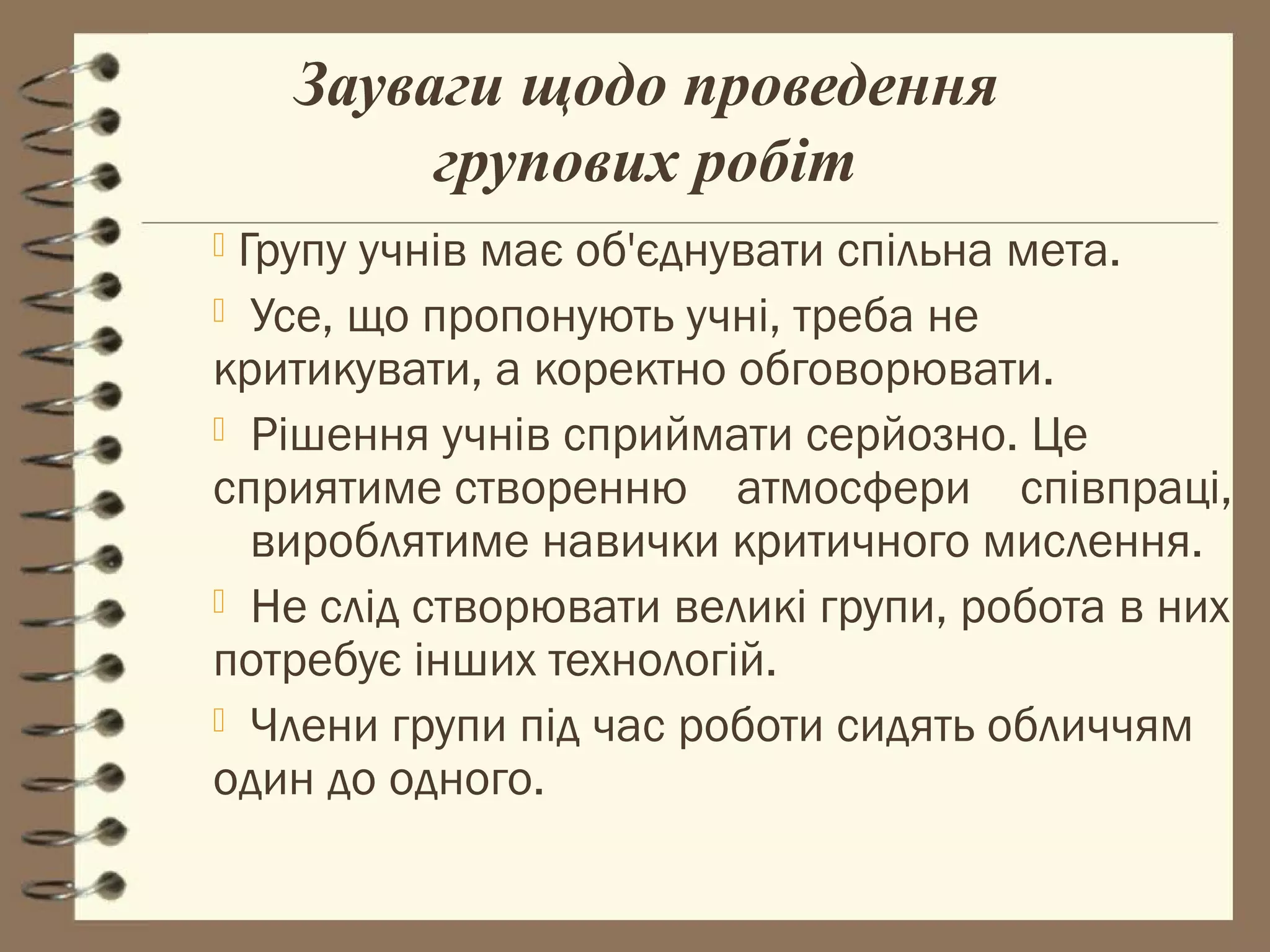 Зауваги щодо проведення
         групових робіт
Групу учнів має об'єднувати спільна мета.
 Усе, що пропонують учні, треба не
критикувати, а коректно обговорювати.
 Рішення учнів сприймати серйозно. Це
сприятиме створенню атмосфери співпраці,
  вироблятиме навички критичного мислення.
 Не слід створювати великі групи, робота в них
потребує інших технологій.
 Члени групи під час роботи сидять обличчям
один до одного.
 