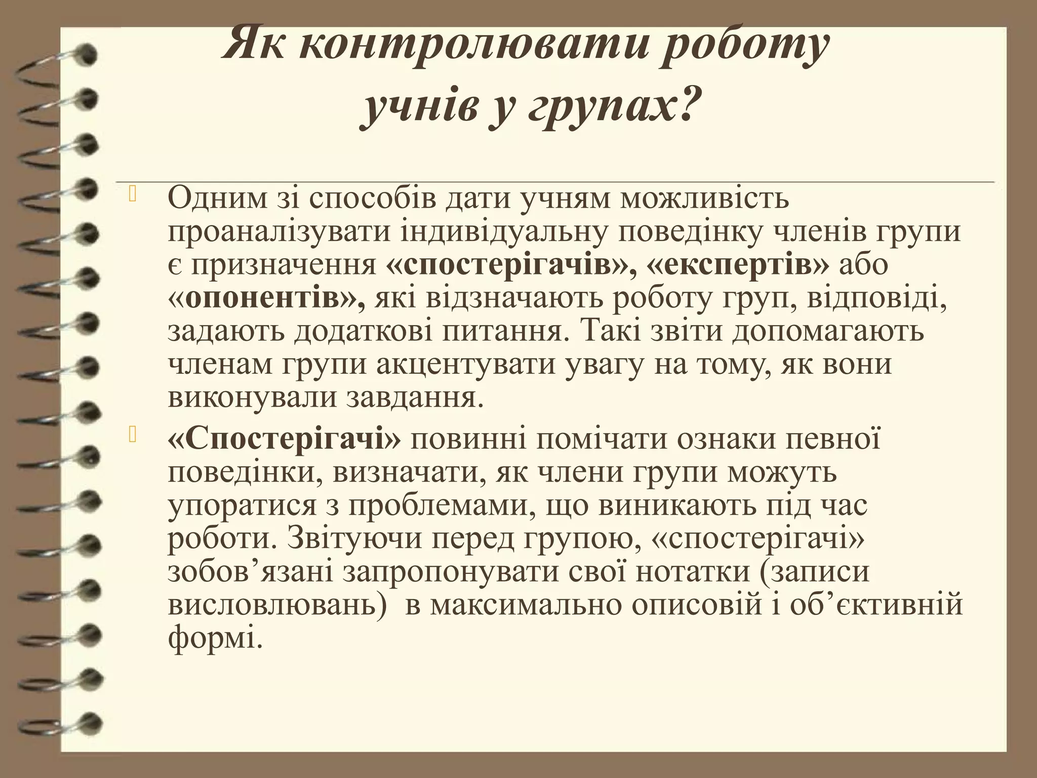 Як контролювати роботу
             учнів у групах?
   Одним зі способів дати учням можливість
    проаналізувати індивідуальну поведінку членів групи
    є призначення «спостерігачів», «експертів» або
    «опонентів», які відзначають роботу груп, відповіді,
    задають додаткові питання. Такі звіти допомагають
    членам групи акцентувати увагу на тому, як вони
    виконували завдання.
   «Спостерігачі» повинні помічати ознаки певної
    поведінки, визначати, як члени групи можуть
    упоратися з проблемами, що виникають під час
    роботи. Звітуючи перед групою, «спостерігачі»
    зобов’язані запропонувати свої нотатки (записи
    висловлювань) в максимально описовій і об’єктивній
    формі.
 
