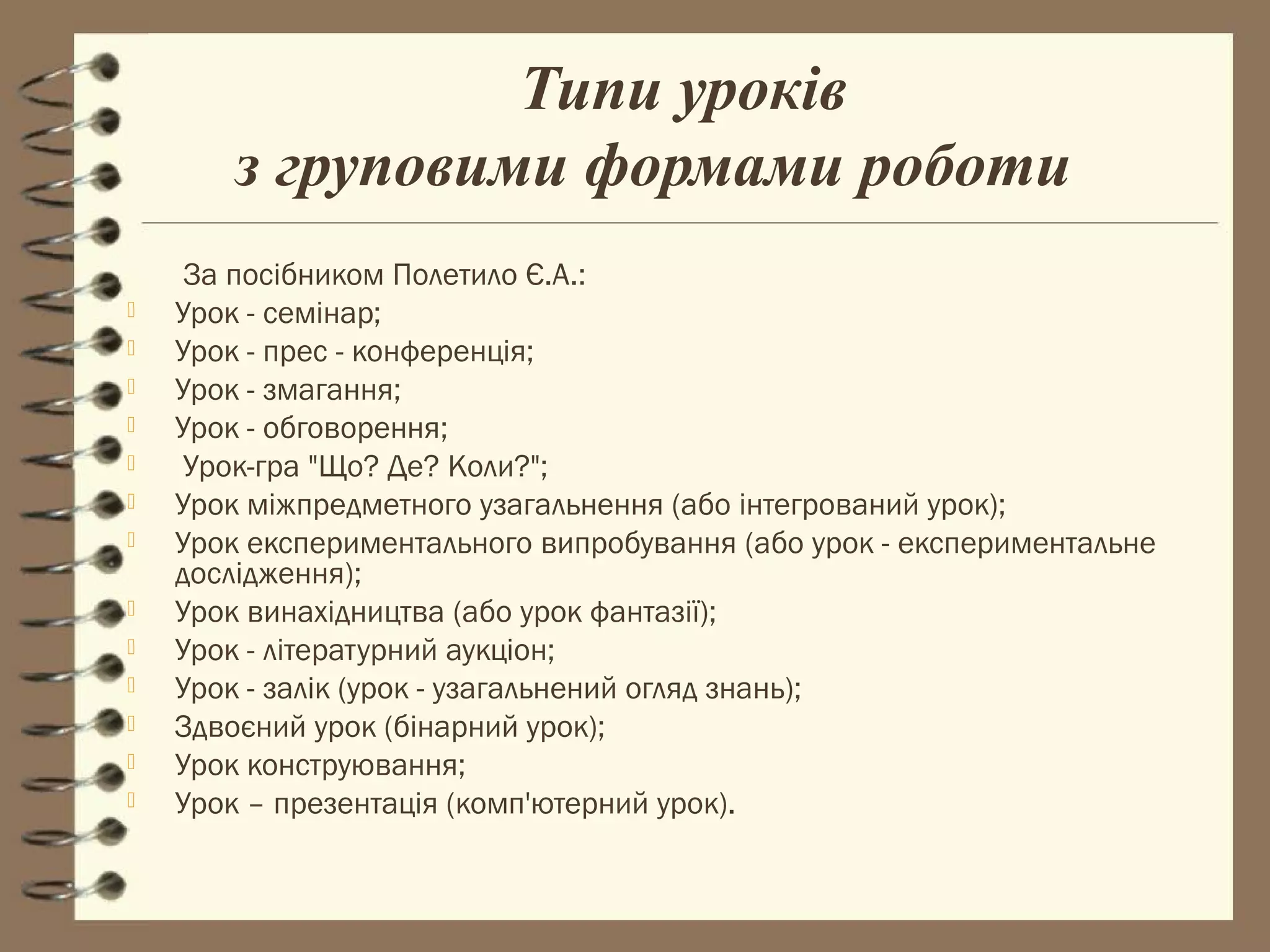 Типи уроків
        з груповими формами роботи
     За посібником Полетило Є.А.:
   Урок - семінар;
   Урок - прес - конференція;
   Урок - змагання;
   Урок - обговорення;
    Урок-гра "Що? Де? Коли?";
   Урок міжпредметного узагальнення (або інтегрований урок);
   Урок експериментального випробування (або урок - експериментальне
    дослідження);
   Урок винахідництва (або урок фантазії);
   Урок - літературний аукціон;
   Урок - залік (урок - узагальнений огляд знань);
   Здвоєний урок (бінарний урок);
   Урок конструювання;
   Урок – презентація (комп'ютерний урок).
 