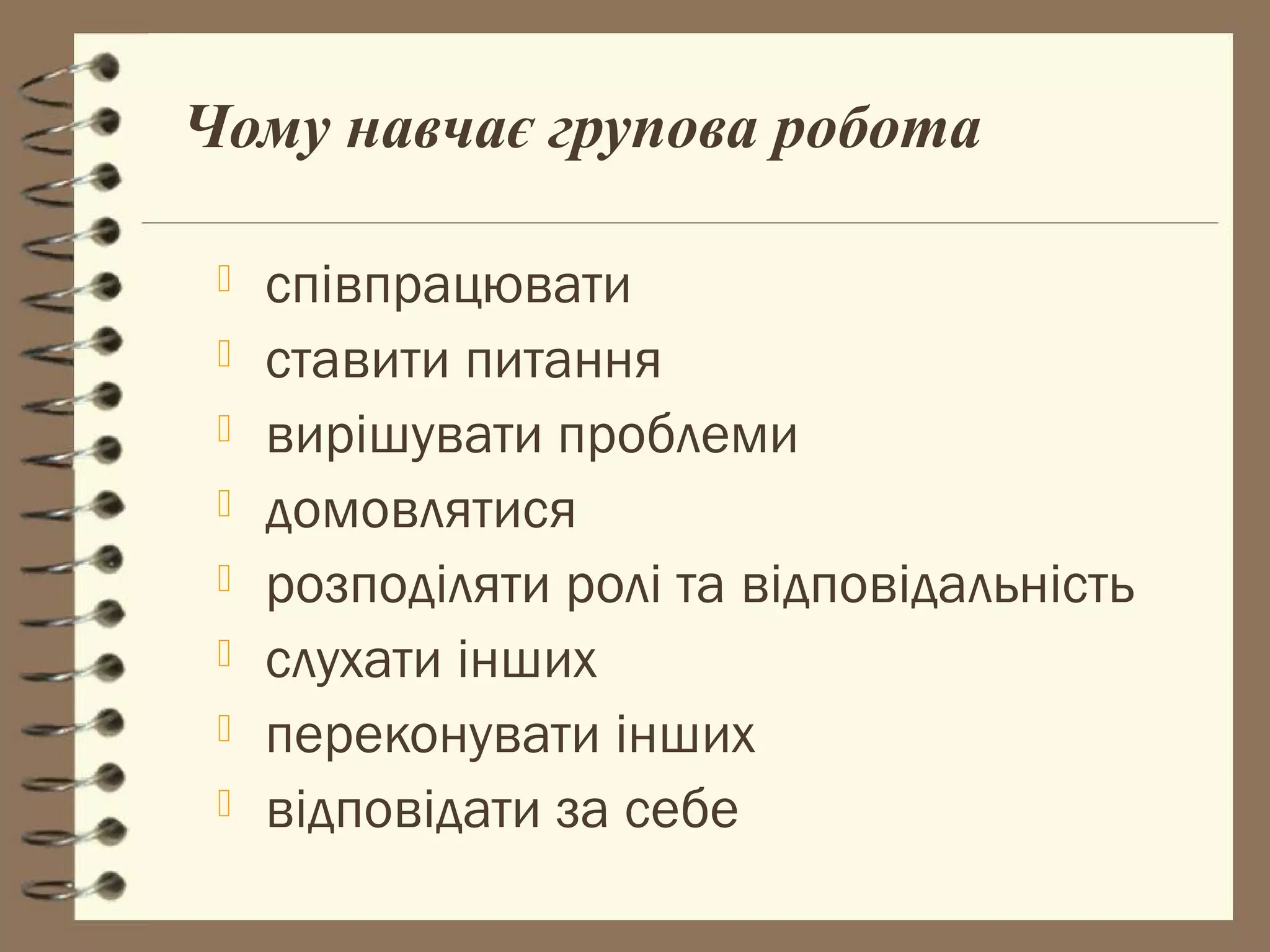 Чому навчає групова робота

    співпрацювати
    ставити питання
    вирішувати проблеми
    домовлятися
    розподіляти ролі та відповідальність
    слухати інших
    переконувати інших
    відповідати за себе
 