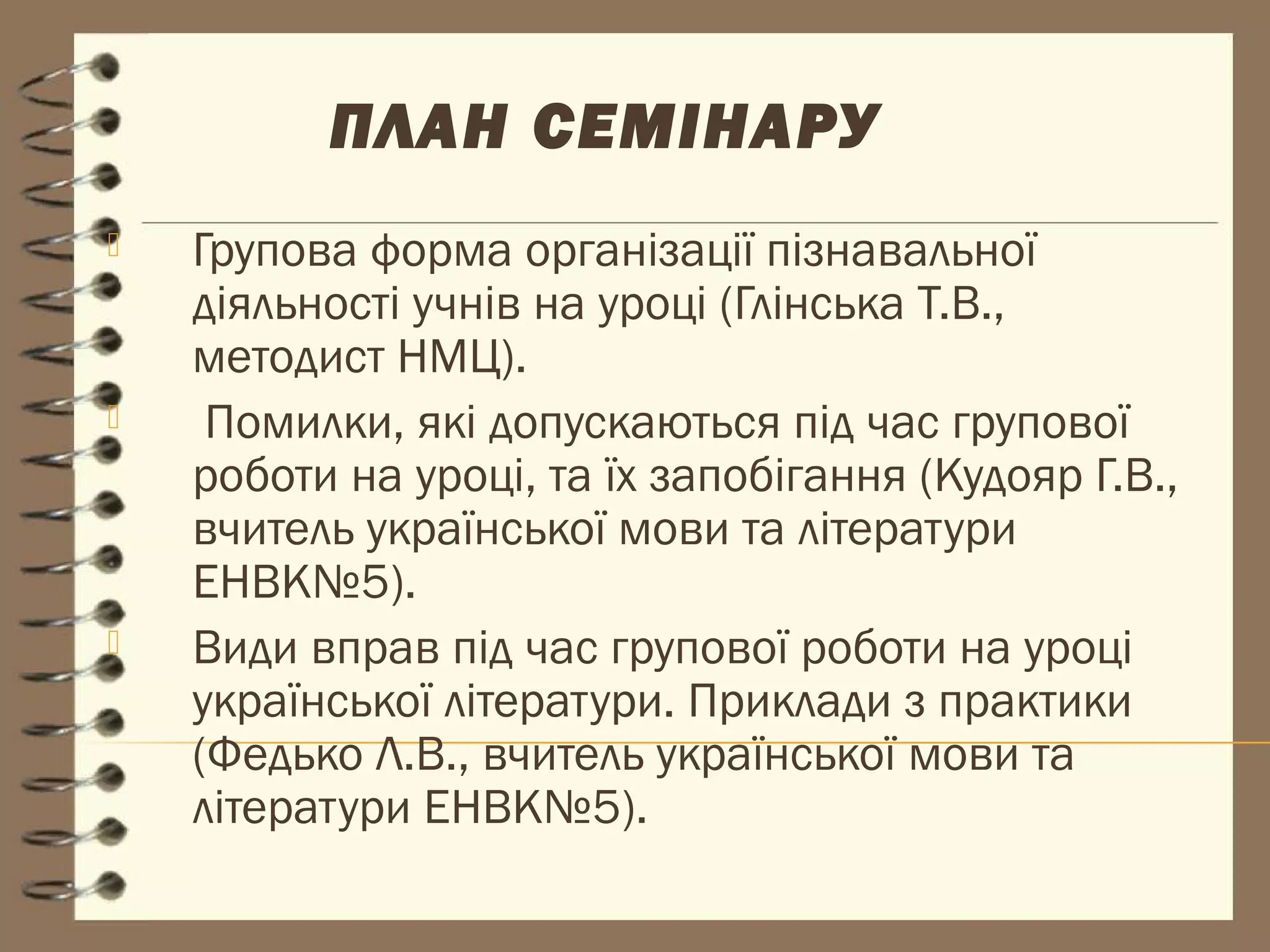 ПЛАН СЕМІНАРУ
   Групова форма організації пізнавальної
    діяльності учнів на уроці (Глінська Т.В.,
    методист НМЦ).
    Помилки, які допускаються під час групової
    роботи на уроці, та їх запобігання (Кудояр Г.В.,
    вчитель української мови та літератури
    ЕНВК№5).
   Види вправ під час групової роботи на уроці
    української літератури. Приклади з практики
    (Федько Л.В., вчитель української мови та
    літератури ЕНВК№5).
 