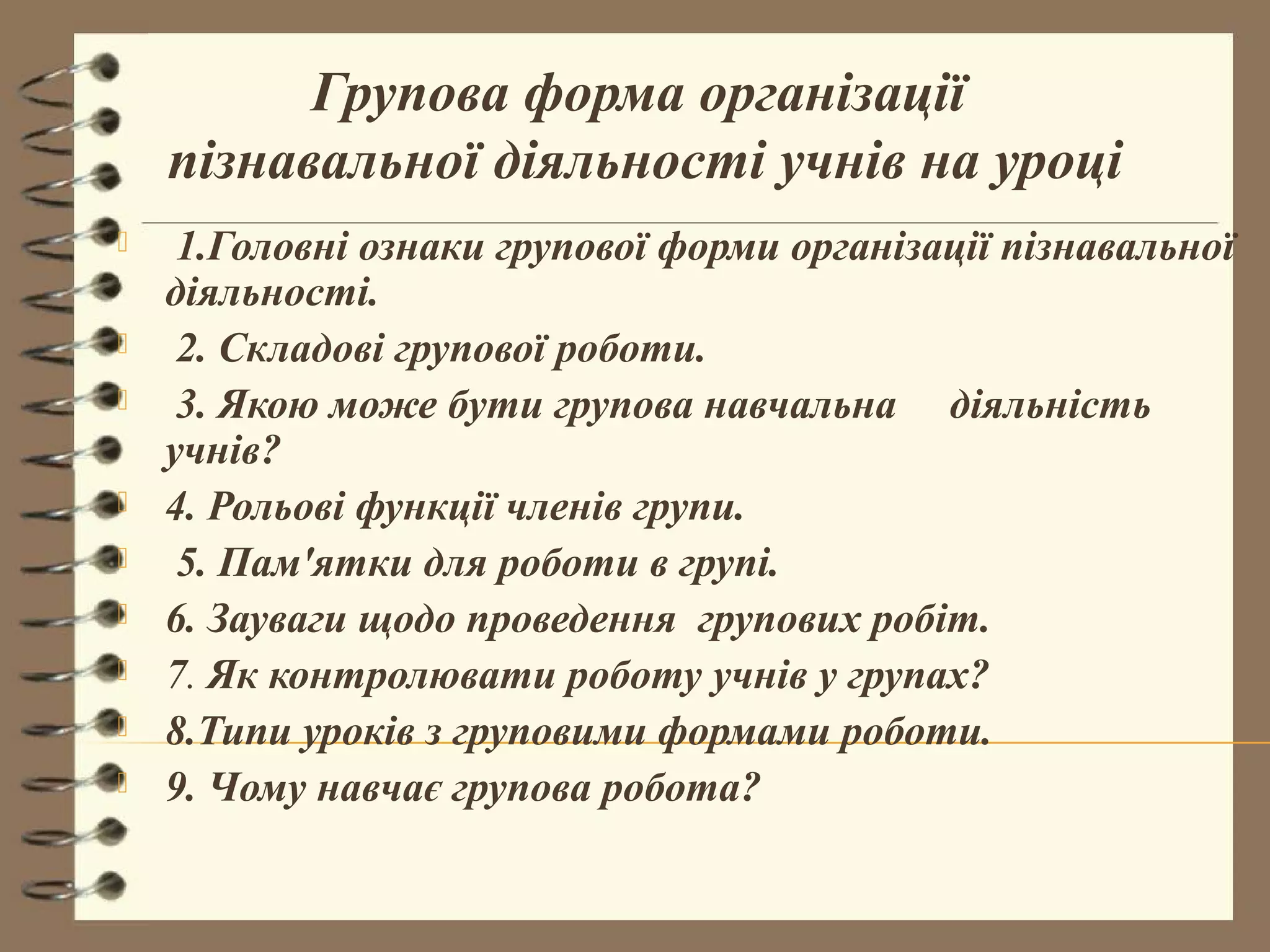 Групова форма організації
    пізнавальної діяльності учнів на уроці
    1.Головні ознаки групової форми організації пізнавальної
    діяльності.
    2. Складові групової роботи.
    3. Якою може бути групова навчальна діяльність
    учнів?
   4. Рольові функції членів групи.
    5. Пам'ятки для роботи в групі.
   6. Зауваги щодо проведення групових робіт.
   7. Як контролювати роботу учнів у групах?
   8.Типи уроків з груповими формами роботи.
   9. Чому навчає групова робота?
 