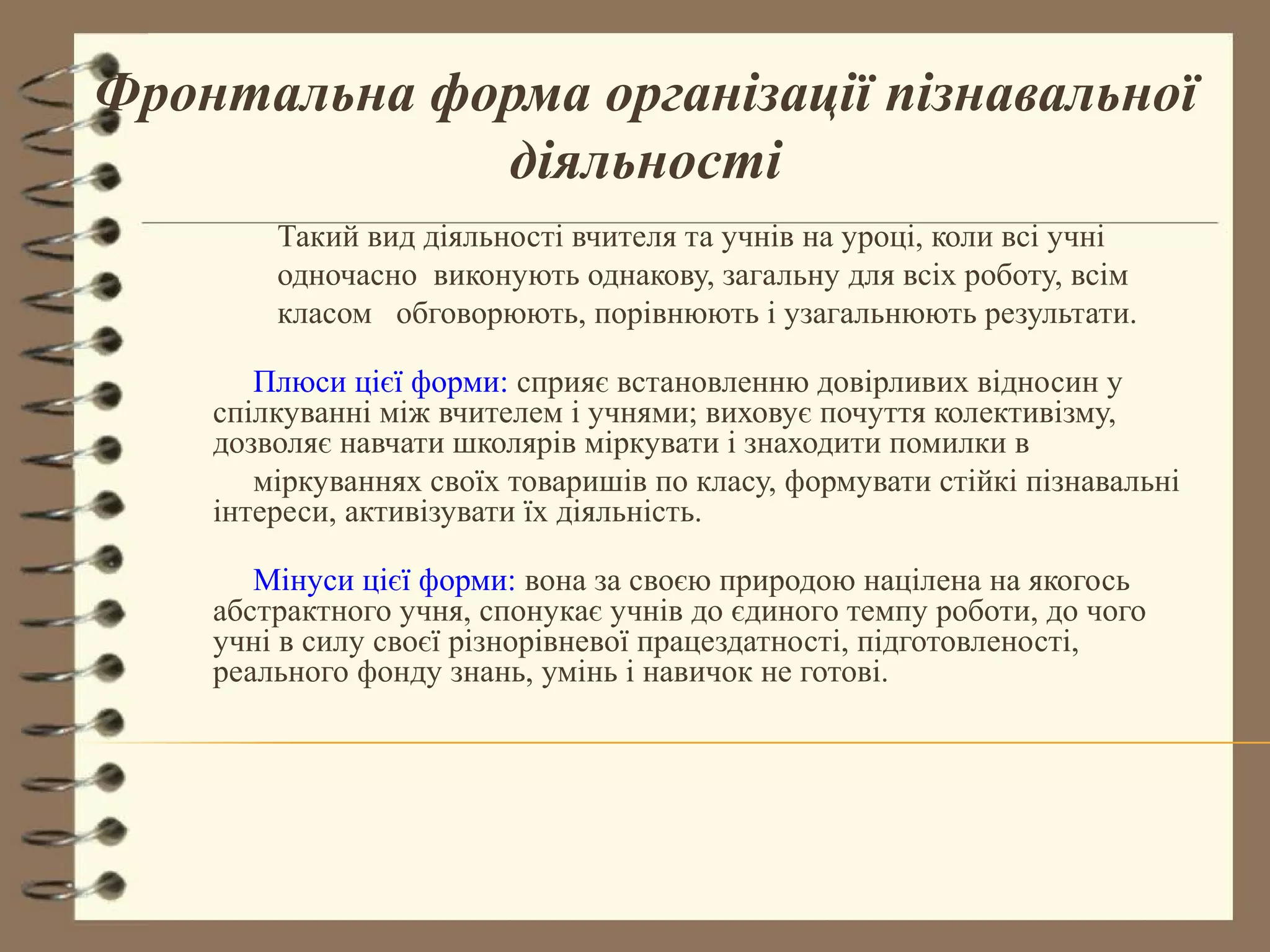 Фронтальна форма організації пізнавальної
             діяльності
        Такий вид діяльності вчителя та учнів на уроці, коли всі учні
        одночасно виконують однакову, загальну для всіх роботу, всім
        класом обговорюють, порівнюють і узагальнюють результати.

       Плюси цієї форми: сприяє встановленню довірливих відносин у
    спілкуванні між вчителем і учнями; виховує почуття колективізму,
    дозволяє навчати школярів міркувати і знаходити помилки в
       міркуваннях своїх товаришів по класу, формувати стійкі пізнавальні
    інтереси, активізувати їх діяльність.

       Мінуси цієї форми: вона за своєю природою націлена на якогось
    абстрактного учня, спонукає учнів до єдиного темпу роботи, до чого
    учні в силу своєї різнорівневої працездатності, підготовленості,
    реального фонду знань, умінь і навичок не готові.
 