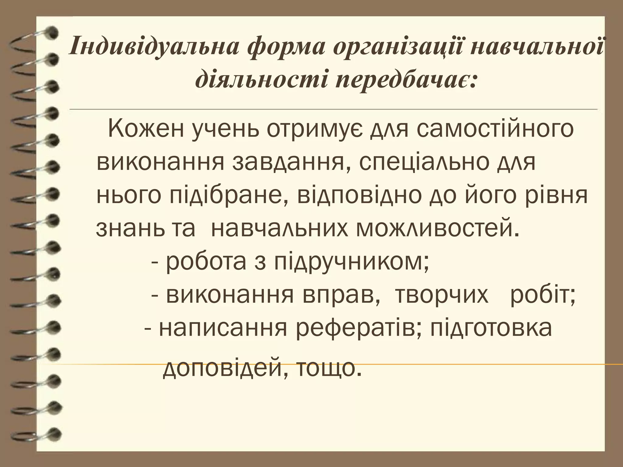 Індивідуальна форма організації навчальної
          діяльності передбачає:
   Кожен учень отримує для самостійного
  виконання завдання, спеціально для
  нього підібране, відповідно до його рівня
  знань та навчальних можливостей.
       - робота з підручником;
       - виконання вправ, творчих робіт;
      - написання рефератів; підготовка
         доповідей, тощо.
 