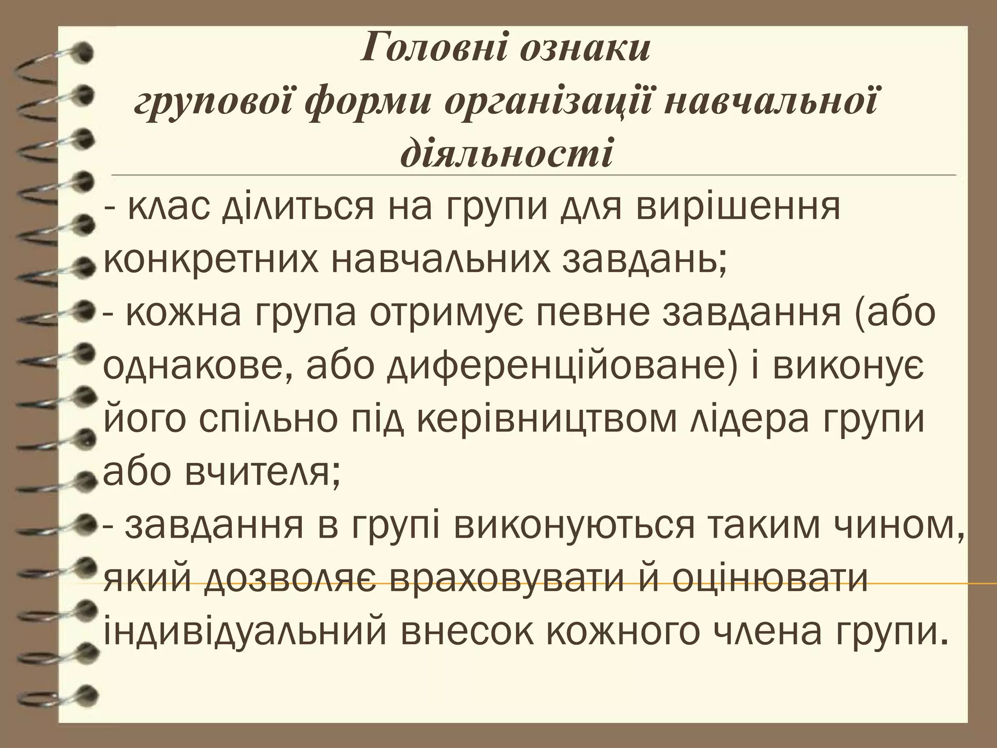 Головні ознаки
   групової форми організації навчальної
                 діяльності
- клас ділиться на групи для вирішення
конкретних навчальних завдань;
- кожна група отримує певне завдання (або
однакове, або диференційоване) і виконує
його спільно під керівництвом лідера групи
або вчителя;
- завдання в групі виконуються таким чином,
який дозволяє враховувати й оцінювати
індивідуальний внесок кожного члена групи.
 