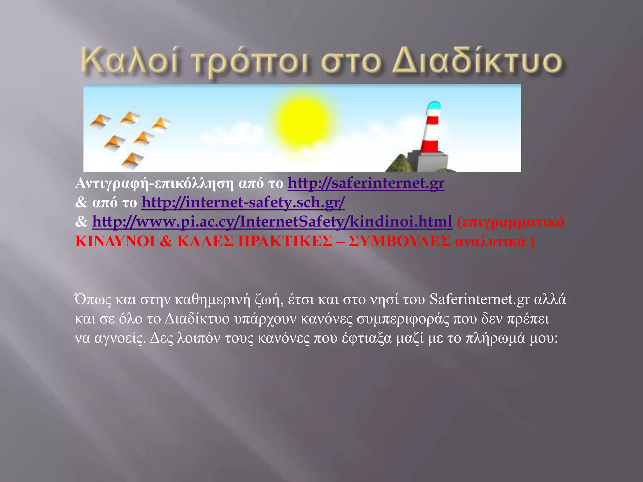 Αντιγραυή-επικόλληση από το http://saferinternet.gr
& από το http://internet-safety.sch.gr/
& http://www.pi.ac.cy/InternetSafety/kindinoi.html (επιγραμματικά
ΚΙΝΓΤΝΟΙ & ΚΑΛΔ΢ ΠΡΑΚΣΙΚΔ΢ – ΢ΤΜΒΟΤΛΔ΢ αναλυτικά )


Όπωο θαη ζηελ θαζεκεξηλή δωή, έηζη θαη ζην λεζί ηνπ Saferinternet.gr αιιά
θαη ζε όιν ην Γηαδίθηπν ππάξρνπλ θαλόλεο ζπκπεξηθνξάο πνπ δελ πξέπεη
λα αγλνείο. Γεο ινηπόλ ηνπο θαλόλεο πνπ έθηηαμα καδί κε ην πιήξωκά κνπ:
 