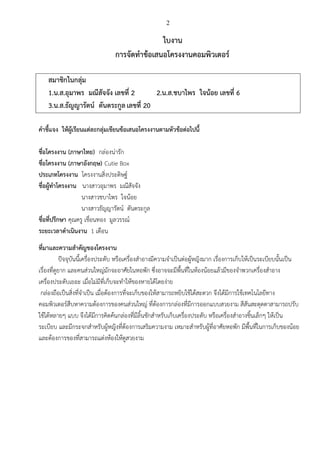 2
ใบงาน
การจัดทาข้อเสนอโครงงานคอมพิวเตอร์
สมาชิกในกลุ่ม
1.น.ส.อุมาพร มณีสัจจัง เลขที่ 2 2.น.ส.ชบาไพร ใจน้อย เลขที่ 6
3.น.ส.ธัญญารัตน์ ตันตระกูลเลขที่ 20
คาชี้แจง ให้ผู้เรียนแต่ละกลุ่มเขียนข้อเสนอโครงงานตามหัวข้อต่อไปนี้
ชื่อโครงงาน (ภาษาไทย) กล่องน่ารัก
ชื่อโครงงาน (ภาษาอังกฤษ) Cutie Box
ประเภทโครงงาน โครงงานสิ่งประดิษฐ์
ชื่อผู้ทาโครงงาน นางสาวอุมาพร มณีสัจจัง
นางสาวชบาไพร ใจน้อย
นางสาวธัญญารัตน์ ตันตระกูล
ชื่อที่ปรึกษา คุณครู เชื่อนทอง มูลวรรณ์
ระยะเวลาดาเนินงาน 1 เดือน
ที่มาและความสาคัญของโครงงาน
ปัจจุบันนี้เครื่องประดับ หรือเครื่องสาอางมีความจาเป็นต่อผู้หญิงมาก เรื่องการเก็บให้เป็นระเบียบนั้นเป็น
เรื่องที่ดูยาก และคนส่วนใหญ่มักจะอาศัยในหอพัก ซึ่งอาจจะมีพื้นที่ในห้องน้อยแล้วมีของจาพวกเครื่องสาอาง
เครื่องประดับเยอะ เมื่อไม่มีที่เก็บจะทาให้ของหายได้โดยง่าย
กล่องถือเป็นสิ่งที่จาเป็น เมื่อต้องการที่จะเก็บของให้สามารถหยิบใช้ได้สะดวก จึงได้มีการใช้เทคโนโลยีทาง
คอมพิวเตอร์สืบหาความต้องการของคนส่วนใหญ่ ที่ต้องการกล่องที่มีการออกแบบสวยงาม สีสันสะดุดตาสามารถปรับ
ใช้ได้หลายๆ แบบ จึงได้มีการคิดค้นกล่องที่มีลิ้นชักสาหรับเก็บเครื่องประดับ หรือเครื่องสาอางชิ้นเล็กๆ ให้เป็น
ระเบียบ และมีกระจกสาหรับผู้หญิงที่ต้องการเสริมความงาม เหมาะสาหรับผู้ที่อาศัยหอพัก มีพื้นที่ในการเก็บของน้อย
และต้องการของที่สามารถแต่งห้องให้ดูสวยงาม
 