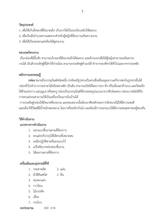 3
วัตถุประสงค์
1. เพื่อใช้เก็บสิ่งของที่มีขนาดเล็ก เก็บยากให้เป็นระเบียบหยิบใช้สะดวก
2. เพื่อเป็นสิ่งอานวยความสะดวกสาหรับผู้หญิงที่ต้องการเสริมความงาม
3. เพื่อใช้เป็นของตกแต่งห้องให้ดูสวยงาม
ขอบเขตโครงงาน
เป็นกล่องที่มีลิ้นชัก สามารถเก็บของที่มีขนาดเล็กได้สะดวก และมีกระจกเพื่อให้ผู้หญิงสามารถเสริมความ
งามได้ เป็นสิ่งประดิษฐ์ที่มีค่าใช้จ่ายน้อย สามารถประดิษฐ์ทาเองได้ ทาจากของที่หาได้ทั่วไปและราคาประหยัด
หลักการและทฤษฎี
กล่อง หมายถึงบรรจุภัณฑ์ชนิดหนึ่ง ปกติจะมีรูปทรงเป็นทรงสี่เหลี่ยมมุมฉากแต่ก็อาจพบในรูปทรงอื่นได้
กล่องทั่วไปทาจากกระดาษ ไม้หรือพลาสติก เป็นต้น สามารถเปิดได้โดยการยก ดึง หรือเลื่อนฝาด้านบน และปิดผนึก
ได้ด้วยเทปกาว แม่กุญแจ หรือตะปู กล่องเป็นบรรจุภัณฑ์ที่ถ่ายทอดรูปแบบมาจากหีบโดยตรง กล่องบางชนิดได้รับ
การตกแต่งจนสามารถใช้เป็นเครื่องเรือนภายในบ้านได้
การประดิษฐ์กล่องให้มีขนาดที่สวยงาม และพอเหมาะนั้นต้องอาศัยหลักของการวัดขนาดไม้ให้มีความพอดี
และเลือกใช้วัสดุที่มีน้าหนักพอเหมาะ ไม่เบาหรือหนักเกินไป และต้องมีการออกแบบให้มีความสะดุดตาของผู้พบเห็น
วิธีดาเนินงาน
แนวทางการดาเนินงาน
1. ออกแบบชิ้นงานตามที่ต้องการ
2. ตกแต่งปรับปรุงให้ได้ตามที่เหมาะสม
3. ลงมือปฏิบัติตามที่ออกแบบไว้
4. แก้ไขข้อบกพร่องของชิ้นงาน
5. ได้ผลงานตามที่ต้องการ
เครื่องมือและอุปกรณ์ที่ใช้
1. กระดาษอัด 2 แผ่น
2. ผ้าสีสันสดใส 2 ผืน
3. ของตกแต่ง
4. กาวร้อน
5. ไม้บรรทัด
6. เลื่อย
7. กรรไกร
งบประมาณ 250 บาท
 