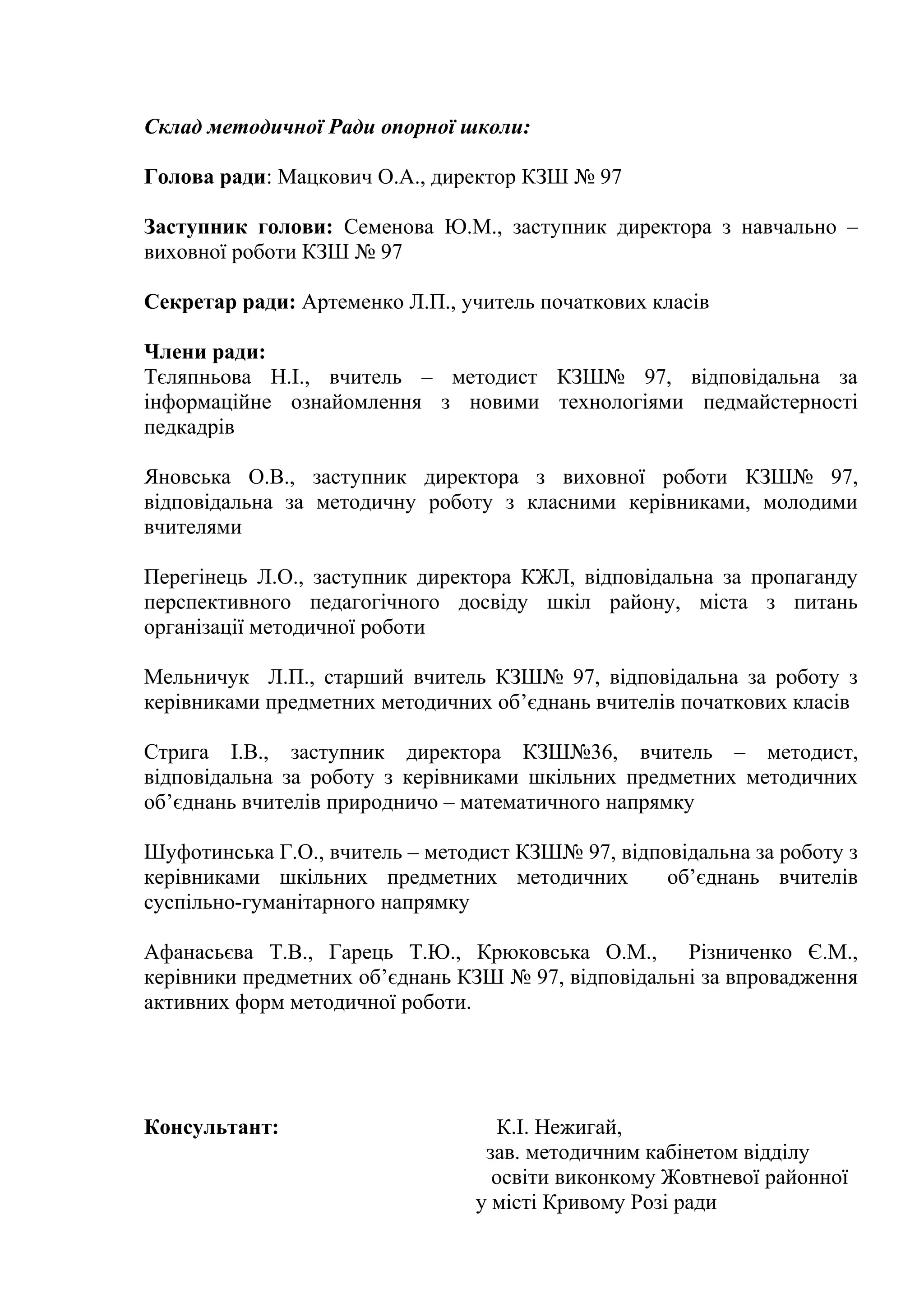 Склад методичної Ради опорної школи:

Голова ради: Мацкович О.А., директор КЗШ № 97

Заступник голови: Семенова Ю.М., заступник директора з навчально –
виховної роботи КЗШ № 97

Секретар ради: Артеменко Л.П., учитель початкових класів

Члени ради:
Тєляпньова Н.І., вчитель – методист КЗШ№ 97, відповідальна за
інформаційне ознайомлення з новими технологіями педмайстерності
педкадрів

Яновська О.В., заступник директора з виховної роботи КЗШ№ 97,
відповідальна за методичну роботу з класними керівниками, молодими
вчителями

Перегінець Л.О., заступник директора КЖЛ, відповідальна за пропаганду
перспективного педагогічного досвіду шкіл району, міста з питань
організації методичної роботи

Мельничук Л.П., старший вчитель КЗШ№ 97, відповідальна за роботу з
керівниками предметних методичних об’єднань вчителів початкових класів

Стрига І.В., заступник директора КЗШ№36, вчитель – методист,
відповідальна за роботу з керівниками шкільних предметних методичних
об’єднань вчителів природничо – математичного напрямку

Шуфотинська Г.О., вчитель – методист КЗШ№ 97, відповідальна за роботу з
керівниками шкільних предметних методичних         об’єднань вчителів
суспільно-гуманітарного напрямку

Афанасьєва Т.В., Гарець Т.Ю., Крюковська О.М., Різниченко Є.М.,
керівники предметних об’єднань КЗШ № 97, відповідальні за впровадження
активних форм методичної роботи.




Консультант:                       К.І. Нежигай,
                                 зав. методичним кабінетом відділу
                                  освіти виконкому Жовтневої районної
                                у місті Кривому Розі ради
 