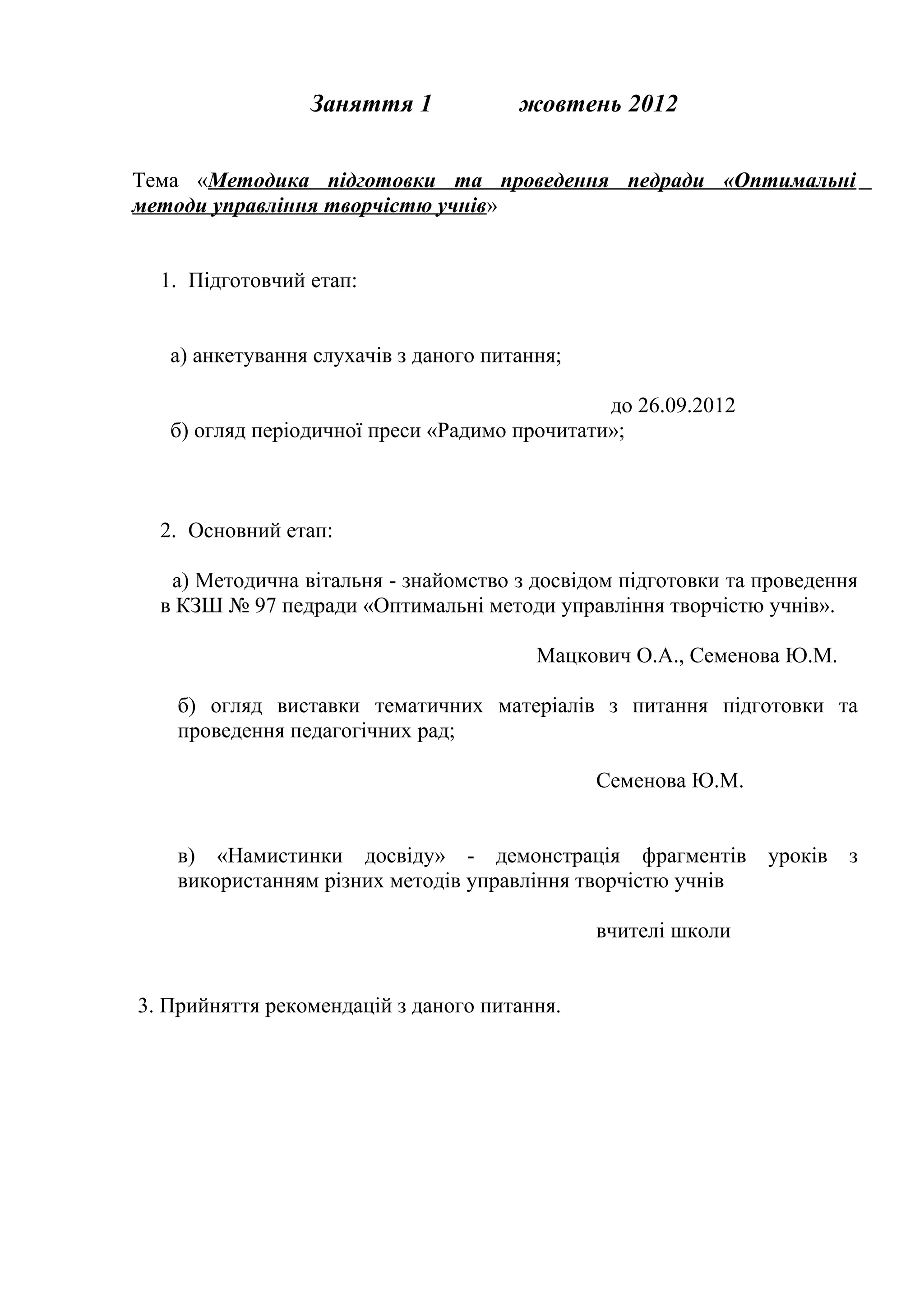 Заняття 1             жовтень 2012


Тема «Методика підготовки та проведення педради «Оптимальні
методи управління творчістю учнів»


  1. Підготовчий етап:


   а) анкетування слухачів з даного питання;

                                               до 26.09.2012
   б) огляд періодичної преси «Радимо прочитати»;



  2. Основний етап:

   а) Методична вітальня - знайомство з досвідом підготовки та проведення
  в КЗШ № 97 педради «Оптимальні методи управління творчістю учнів».

                                         Мацкович О.А., Семенова Ю.М.

    б) огляд виставки тематичних матеріалів з питання підготовки та
    проведення педагогічних рад;

                                               Семенова Ю.М.


    в) «Намистинки досвіду» - демонстрація фрагментів уроків з
    використанням різних методів управління творчістю учнів

                                               вчителі школи


3. Прийняття рекомендацій з даного питання.
 
