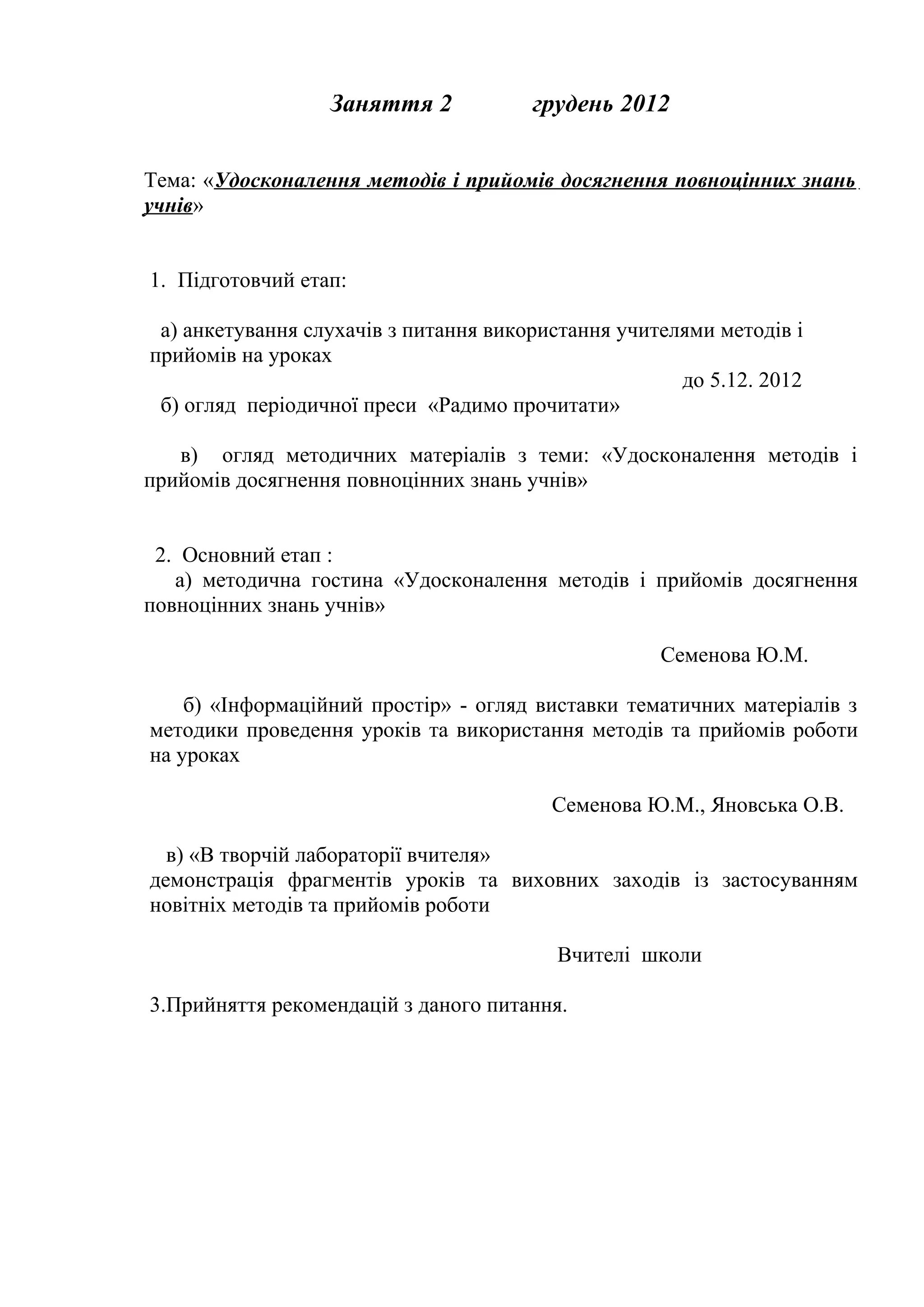Заняття 2            грудень 2012


Тема: «Удосконалення методів і прийомів досягнення повноцінних знань
учнів»


1. Підготовчий етап:

 а) анкетування слухачів з питання використання учителями методів і
прийомів на уроках
                                                      до 5.12. 2012
 б) огляд періодичної преси «Радимо прочитати»

   в) огляд методичних матеріалів з теми: «Удосконалення методів і
прийомів досягнення повноцінних знань учнів»


 2. Основний етап :
   а) методична гостина «Удосконалення методів і прийомів досягнення
повноцінних знань учнів»

                                                    Семенова Ю.М.

    б) «Інформаційний простір» - огляд виставки тематичних матеріалів з
методики проведення уроків та використання методів та прийомів роботи
на уроках

                                         Семенова Ю.М., Яновська О.В.

  в) «В творчій лабораторії вчителя»
демонстрація фрагментів уроків та виховних заходів із застосуванням
новітніх методів та прийомів роботи

                                         Вчителі школи

3.Прийняття рекомендацій з даного питання.
 