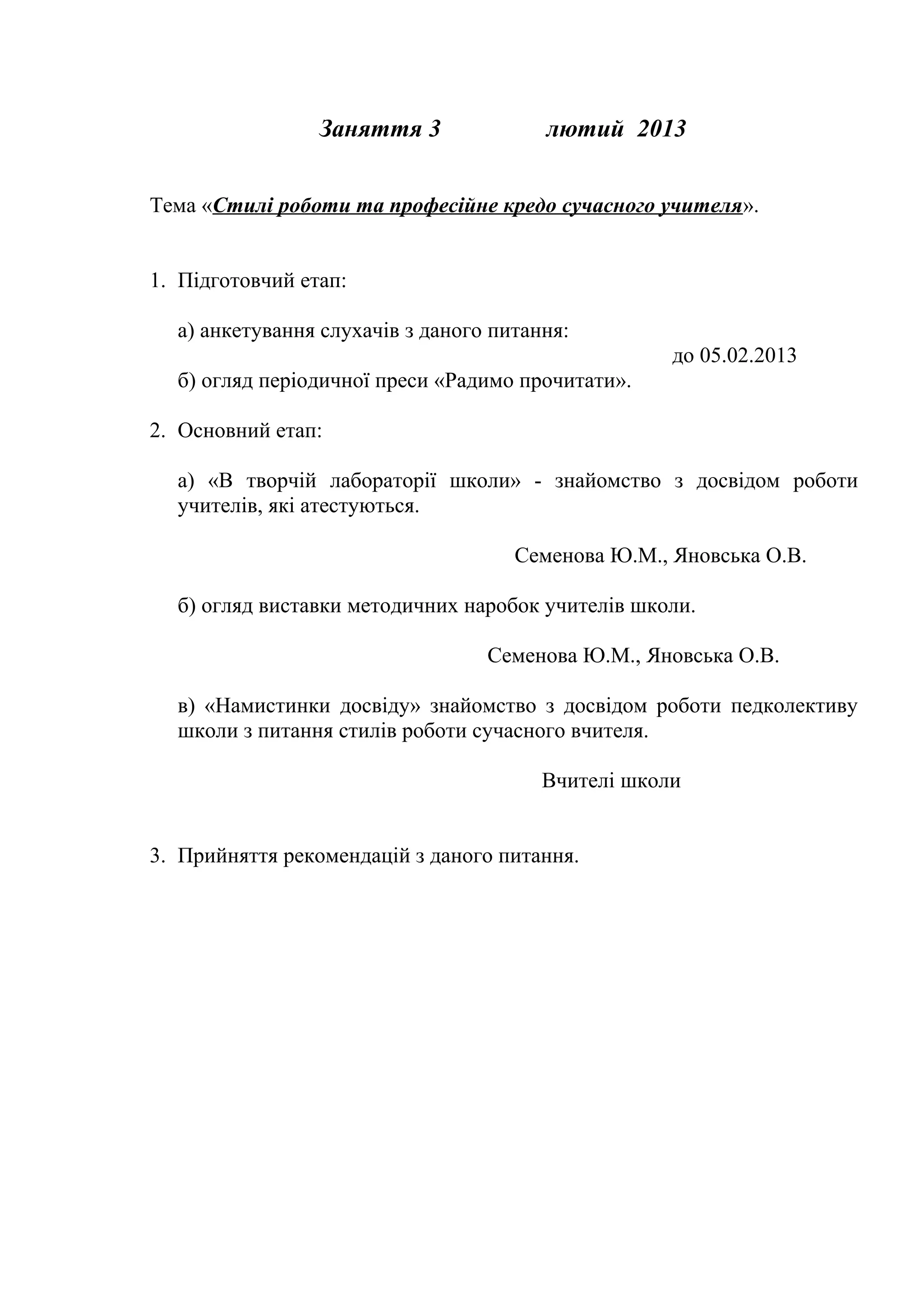 Заняття 3              лютий 2013


Тема «Стилі роботи та професійне кредо сучасного учителя».


1. Підготовчий етап:

  а) анкетування слухачів з даного питання:
                                                    до 05.02.2013
  б) огляд періодичної преси «Радимо прочитати».

2. Основний етап:

  а) «В творчій лабораторії школи» - знайомство з досвідом роботи
  учителів, які атестуються.

                                     Семенова Ю.М., Яновська О.В.

  б) огляд виставки методичних наробок учителів школи.

                                  Семенова Ю.М., Яновська О.В.

  в) «Намистинки досвіду» знайомство з досвідом роботи педколективу
  школи з питання стилів роботи сучасного вчителя.

                                        Вчителі школи


3. Прийняття рекомендацій з даного питання.
 
