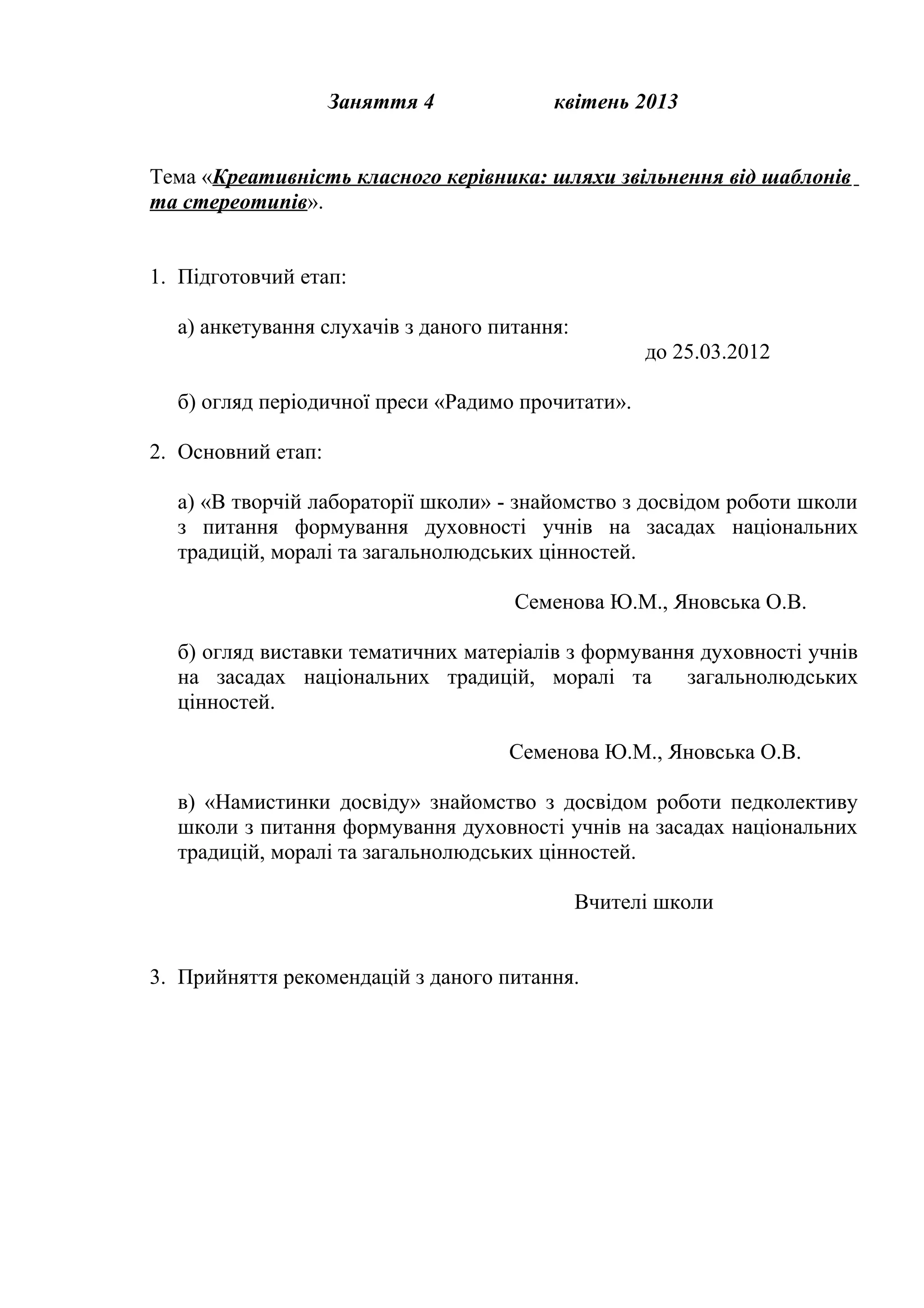 Заняття 4            квітень 2013


Тема «Креативність класного керівника: шляхи звільнення від шаблонів
та стереотипів».


1. Підготовчий етап:

  а) анкетування слухачів з даного питання:
                                                    до 25.03.2012

  б) огляд періодичної преси «Радимо прочитати».

2. Основний етап:

  а) «В творчій лабораторії школи» - знайомство з досвідом роботи школи
  з питання формування духовності учнів на засадах національних
  традицій, моралі та загальнолюдських цінностей.

                                     Семенова Ю.М., Яновська О.В.

  б) огляд виставки тематичних матеріалів з формування духовності учнів
  на засадах національних традицій, моралі та        загальнолюдських
  цінностей.

                                    Семенова Ю.М., Яновська О.В.

  в) «Намистинки досвіду» знайомство з досвідом роботи педколективу
  школи з питання формування духовності учнів на засадах національних
  традицій, моралі та загальнолюдських цінностей.

                                              Вчителі школи


3. Прийняття рекомендацій з даного питання.
 