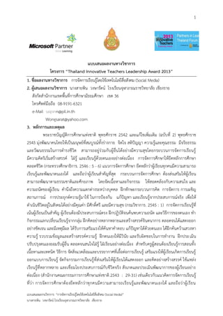 1




                                       แบบเสนอผลงานทางวิชาการ
                โครงการ “Thailand Innovative Teachers Leadership Award 2013”
1. ชื่อผลงานทางวิชาการ การจัดการเรียนรู้โดยใช้เทคโนโลยีสื่อสังคม (Social Media)
2. ผู้เสนอผลงานวิชาการ นางสายพิน วงษารัตน์ โรงเรียนจุฬาภรณราชวิทยาลัย เชียงราย
     สังกัดสานักงานเขตพื้นที่การศึกษามัธยมศึกษา เขต 36
     โทรศัพท์มือถือ 08-9191-6321
     e-Mail saipinn@pil.in.th
              Wongsarat@yahoo.com
3. หลักการและเหตุผล
            พระราชบัญญัติการศึกษาแห่งชาติ พุทธศักราช 2542 และแก้ไขเพิ่มเติม (ฉบับที่ 2) พุทธศักราช
2545 มุ่งพัฒนาคนไทยให้เป็นมนุษย์ที่สมบูรณ์ทั้งร่างกาย จิตใจ สติปัญญา ความรู้และคุณธรรม มีจริยธรรม
และวัฒนธรรมในการดารงชีวิต สามารถอยู่ร่วมกับผู้อื่นได้อย่างมีความสุขโดยกระบวนการจัดการเรียนรู้
มีความคิดริเริ่มสร้างสรรค์ ใฝ่รู้ และเรียนรู้ด้วยตนเองอย่างต่อเนื่อง การจัดการศึกษาให้ยึดหลักการศึกษา
ตลอดชีวิต (กระทรวงศึกษาธิการ. 2546 : 5 - 6) แนวการจัดการศึกษา ยึดหลักว่าผู้เรียนทุกคนมีความสามารถ
เรียนรู้และพัฒนาตนเองได้ และถือว่าผู้เรียนสาคัญที่สุด กระบวนการจัดการศึกษา ต้องส่งเสริมให้ผู้เรียน
สามารถพัฒนาตามธรรมชาติและศักยภาพ โดยจัดเนื้อหาและกิจกรรม ให้สอดคล้องกับความสนใจ และ
ความถนัดของผู้เรียน คานึงถึงความแตกต่างระหว่างบุคคล ฝึกทักษะกระบวนการคิด การจัดการ การเผชิญ
สถานการณ์ การประยุกต์ความรู้มาใช้ ในการป้องกัน แก้ปัญหา และเรียนรู้จากประสบการณ์จริง เพื่อให้
ดาเนินชีวิตอยู่ในสังคมได้อย่างมีคุณค่า มีศักดิ์ศรี และมีความสุข (กรมวิชาการ. 2545 : 1) การจัดการเรียนรู้ที่
เน้นผู้เรียนเป็นสาคัญ ผู้เรียนต้องมีประสบการณ์ตรง ฝึกปฏิบัติจนค้นพบความถนัด และวิธีการของตนเอง ทา
กิจกรรมแลกเปลี่ยนเรียนรู้จากกลุ่ม ฝึกคิดอย่างหลากหลายและสร้างสรรค์จินตนาการ ตลอดจนได้แสดงออก
อย่างชัดเจน และมีเหตุมีผล ได้รับการเสริมแรงให้ค้นหาคาตอบ แก้ปัญหาได้ด้วยตนเอง ได้ฝึ กค้นคว้าแสวงหา
ความรู้ รวบรวมข้อมูลและสร้างสรรค์ความรู้ ฝึกตนเองให้มีวินัย และรับผิดชอบในการทางาน ฝึกประเมิน
ปรับปรุงตนเองยอมรับผู้อื่น ตลอดจนสนใจใฝ่รู้ ใฝ่เรียนอย่างต่อเนื่อง สาหรับครูผู้สอนต้องเรียนรู้การสอนทั้ง
เนื้อหาและเทคนิค วิธีการ จัดสิ่งแวดล้อมและบรรยากาศที่เอื้อต่อการเรียนรู้ เสริมแรงให้ผู้เรียนเกิดการเรียนรู้
ออกแบบการเรียนรู้ จัดกิจกรรมการเรียนรู้ ที่ส่งเสริมให้ผู้เรียนได้แสดงออก และคิดอย่างสร้างสรรค์ ใช้แหล่ง
เรียนรู้ที่หลากหลาย และเชื่อมโยงประสบการณ์กับชีวิตจริง สังเกตและประเมินพัฒนาการของผู้เรียนอย่าง
ต่อเนื่อง (สานักงานคณะกรรมการการศึกษาแห่งชาติ .2543 : 29-31) เช่นเดียวกับแนวคิดการจัดการเรียนรู้
ที่ว่า การจั ดการศึกษาต้องยึ ดหลั กว่าทุกคนมีความสามารถเรียนรู้และพัฒ นาตนเองได้ และถือว่าผู้ เรียน
แบบเสนอผลงานวิชาการ “การจัดการเรียนรู้โดยใช้เทคโนโลยีสื่อสังคม (Social Media)”
นางสายพิน วงษารัตน์ โรงเรียนจุฬาภรณราชวิทยาลัย เชียงราย
 