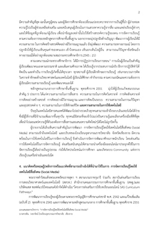 2

มีความสาคัญที่สุด ฉะนั้นครูผู้สอน และผู้จัดการศึกษาต้องเปลี่ยนแปลงบทบาทจากการเป็นผู้ชี้นา ผู้ถ่ายทอด
ความรู้ไปเป็นผู้ช่วยเหลือส่ งเสริม และสนับสนุนผู้เรียนในการแสวงหาความรู้จากสื่อ และแหล่งเรียนรู้ต่างๆ
และให้ ข้อมูล ที่ถูกต้องแก่ผู้ เรี ย น เพื่อน าข้อมูล เหล่ านั้นไปใช้ส ร้างสรรค์ความรู้ของตน การจัดการเรียนรู้
ตามความต้องการของหลักสูตรการศึกษาขั้นพื้นฐาน นอกจากจะมุ่งปลูกฝังด้านปัญญา พัฒนาการผู้เรียนให้มี
ความสามารถ ในการคิดสร้างสรรค์คิดอย่างมีวิจารณญาณแล้ว ยังมุ่งพัฒนา ความสามารถทางอารมณ์ โดยการ
ปลู ก ฝั ง ให้ ผู้ เ รี ย นเห็ น คุ ณ ค่ า ของตนเอง เข้ า ใจตนเอง เห็ น อกเห็ น ใจผู้ อื่ น สามารถแก้ ปั ญ หาข้ อ ขั ด แย้ ง
ทางอารมณ์ได้อย่างถูกต้องเหมาะสม(กระทรวงศึกษาธิการ.2545 : 21)
              ตามเจตนารมณ์กระทรวงศึกษาธิการ ได้มีการปฏิรูปการเรียนการสอน” การเน้นผู้เรียนเป็นสาคัญ
ผู้เรียนพัฒนาตนเองตามธรรมชาติ และเต็มตามศักยภาพ ได้เรียนรู้จากประสบการณ์จริง ฝึกการปฏิบัติทาได้
คิดเป็น และทาเป็น การเรียนรู้เกิดขึ้นได้ทุกเวลา ทุกสถานที่ ผู้เรียนฝึกทักษะการเรียนรู้ เช่นกระบวนการคิด
วิเคราะห์ ทักษะด้านวิทยาศาสตร์และเทคโนโลยี ผู้เรียนได้ศึกษา ทากิจกรรม ตามความถนัดและความต้องการ
ผู้เรียนมีความสามารถเรียนรู้ และพัฒนาตนเองได้
              หลั ก สู ต รแกนกลางการศึ ก ษาขั้ น พื้ น ฐาน พุ ท ธศั ก ราช 2551 มุ่ ง ให้ ผู้ เ รี ย นเกิ ด สมรรถนะ
สาคัญ 5 ประการ ได้แก่ความสามารถในการสื่อสาร ความสามารถในการคิดวิเคราะห์ การคิดสังเคราะห์
การคิดอย่างสร้างสรรค์ การคิดอย่างมีวิจารณญาณ และการคิดเป็นระบบ ความสามารถในการแก้ปัญหา
และอุปสรรคต่าง ๆ ความสามารถในการใช้ทักษะชีวิต และความสามารถในการใช้เทคโนโลยี
              ปัจจุบันเทคโนโลยีสารสนเทศได้พัฒนาไปอย่างรวดเร็วทุกคนสามารถเข้าถึงระบบอินเทอร์เน็ตได้ง่าย
ซึ่งมีผู้ใช้งานที่มีจานวนเพิ่มมากขึ้นทุกวัน ทุกคนมีอิสระที่จะเข้าไปแบ่งปันความรู้และเลือกเครื่องมือที่ดีที่สุด
เพื่อนาไปเผยแพร่ความรู้ที่ตัวเองต้องการสื่อสารและเสนอความคิดใหม่ๆได้โดยไม่ถูกปิดกั้น
              ผู้รายงานได้เล็งเห็นความสาคัญในการพัฒนา การจัดการเรียนรู้โดยใช้เทคโนโลยีสื่อสังคม (Social
Media) สามารถเข้าถึงเทคโนโลยี และบริบทของโรงเรียนจุฬาภรณราชวิทยาลัย จังหวัดเชียงราย มีความ
พร้อมในการใช้เทคโนโลยี ในการจัดการเรียนรู้ จึงดาเนินการจัดการพัฒนาศักยภาพนักเรียน โดยส่งเสริม
การใช้เทคโนโลยีในการจัดการเรียนรู้ ส่งเสริมสนับสนุนให้สามารถนาเครื่องมือออนไลน์มาประยุกต์ใช้ในการ
จัดการเรียนรู้ได้อย่างเป็นรูปธรรม ก่อให้เกิดประโยชน์แก่การศึกษา และเกิดระบบ Community แห่งการ
เรียนรู้บนเครือข่ายอินเทอร์เน็ต

4. แนวคิดหรือทฤษฎี(หลักการหรือแนวคิดที่สามารถอ้างอิงได้ที่นามาใช้ในการ การจัดการเรียนรู้โดยใช้
เทคโนโลยีสื่อสังคม (Social Media)
          พระราชดาริสมเด็จพระเทพรัตนราชสุดา ฯ สยามบรมราชกุมารี ร่วมกับ สถาบันส่งเสริมการเรียน
การสอนวิทยาศาสตร์ และเทคโนโลยี (สสวท.) สานักงานคณะกรรมการการศึกษาขั้นพื้นฐาน (สพฐ.)และ
บริษัทแซส ซอฟท์แวร์(ไทยแลนด์)จากัดได้ดาเนิน“โครงการส่งเสริมการใช้บทเรียนออนไลน์ SAS Curriculum
Pathways”
          การพัฒนาการเรียนรู้ของผู้เรียนตามพระราชบัญญัติการศึกษาแห่งชาติ พ.ศ. 2542 และแก้ไขเพิ่มเติม
(ฉบับที่ 2) พุทธศักราช 2545 และการพัฒนาตามหลักสูตรแกนกลาง การศึกษาขั้นพื้นฐาน พุทธศักราช 2551
แบบเสนอผลงานวิชาการ “การจัดการเรียนรู้โดยใช้เทคโนโลยีสื่อสังคม (Social Media)”
นางสายพิน วงษารัตน์ โรงเรียนจุฬาภรณราชวิทยาลัย เชียงราย
 