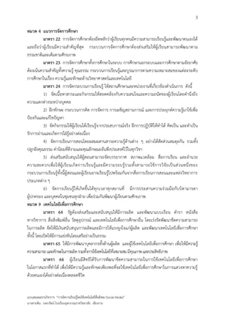 3

หมวด 4 แนวการจัดการศึกษา
            มาตรา 22 การจัดการศึกษาต้องยึดหลักว่าผู้เรียนทุกคนมีความสามารถเรียนรู้และพัฒนาตนเองได้
และถือว่าผู้เรียนมีความสาคัญที่สุด กระบวนการจัดการศึกษาต้องส่ งเสริมให้ผู้เรียนสามารถพัฒนาตาม
ธรรมชาติและเต็มตามศักยภาพ
            มาตรา 23 การจัดการศึกษาทั้งการศึกษาในระบบ การศึกษานอกระบบและการศึกษาตามอัธยาศัย
ต้องเน้นความสาคัญทั้งความรู้ คุณธรรม กระบวนการเรียนรู้และบูรณาการตามความเหมาะสมของแต่ละระดับ
การศึกษาในเรื่อง ความรู้และทักษะด้านวิทยาศาสตร์และเทคโนโลยี
            มาตรา 24 การจัดกระบวนการเรียนรู้ ให้สถานศึกษาและหน่วยงานที่เกี่ยวข้องดาเนินการ ดังนี้
            1) จัดเนื้อหาสาระและกิจกรรมให้สอดคล้องกับความสนใจและความถนัดของผู้เรียนโดยคานึงถึง
ความแตกต่างระหว่างบุคคล
            2) ฝึกทักษะ กระบวนการคิด การจัดการ การเผชิญสถานการณ์ และการประยุกต์ความรู้มาใช้เพื่อ
ป้องกันและแก้ไขปัญหา
            3) จัดกิจกรรมให้ผู้เรียนได้เรียนรู้จากประสบการณ์จริง ฝึกการปฏิบัติให้ทาได้ คิดเป็น และทาเป็น
รักการอ่านและเกิดการใฝ่รู้อย่างต่อเนื่อง
            4) จัดการเรียนการสอนโดยผสมผสานสาระความรู้ด้านต่าง ๆ อย่างได้สัดส่วนสมดุลกัน รวมทั้ง
ปลูกฝังคุณธรรม ค่านิยมที่ดีงามและคุณลักษณะอันพึงประสงค์ไว้ในทุกวิชา
            5) ส่งเสริมสนับสนุนให้ผู้สอนสามารถจัดบรรยากาศ สภาพแวดล้อม สื่อการเรียน และอานวย
ความสะดวกเพื่อ ให้ ผู้ เ รี ย นเกิ ดการเรี ย นรู้ แ ละมี ความรอบรู้ รวมทั้ง สามารถใช้ ก ารวิจั ย เป็ น ส่ ว นหนึ่ งของ
กระบวนการเรียนรู้ทั้งนี้ผู้สอนและผู้เรียนอาจเรียนรู้ไปพร้อมกันจากสื่อการเรียนการสอนและแหล่งวิทยาการ
ประเภทต่าง ๆ
            6) จัดการเรียนรู้ ให้เกิดขึ้นได้ทุกเวลาทุกสถานที่ มีการประสานความร่วมมือกับบิดามารดา
ผู้ปกครอง และบุคคลในชุมชนทุกฝ่าย เพื่อร่วมกันพัฒนาผู้เรียนตามศักยภาพ
หมวด 9 เทคโนโลยีเพื่อการศึกษา
            มาตรา 64 รัฐต้องส่งเสริมและสนับสนุนให้มีการผลิต และพัฒนาแบบเรียน ตารา หนังสือ
ทางวิชาการ สื่อสิ่งพิมพ์อื่น วัสดุอุปกรณ์ และเทคโนโลยีเพื่อการศึกษาอื่น โดยเร่งรัดพัฒนาขีดความสามารถ
ในการผลิต จัดให้มีเงินสนับสนุนการผลิตและมีการให้แรงจูงใจแก่ผู้ผลิต และพัฒนาเทคโนโลยีเพื่อการศึกษา
ทั้งนี้ โดยเปิดให้มีการแข่งขันโดยเสรีอย่างเป็นธรรม
            มาตรา 65 ให้มีการพัฒนาบุคลากรทั้งด้านผู้ผลิต และผู้ใช้เทคโนโลยีเพื่อการศึกษา เพื่อให้มีความรู้
ความสามารถ และทักษะในการผลิต รวมทั้งการใช้เทคโนโลยีที่เหมาะสม มีคุณภาพ และประสิทธิภาพ
            มาตรา 66 ผู้เรียนมีสิทธิได้รับการพัฒนาขีดความสามารถในการใช้เทคโนโลยีเพื่อการศึกษา
ในโอกาสแรกที่ทาได้ เพื่อให้มีความรู้และทักษะเพียงพอที่จะใช้เทคโนโลยีเพื่อการศึกษาในการแสวงหาความรู้
ด้วยตนเองได้อย่างต่อเนื่องตลอดชีวิต


แบบเสนอผลงานวิชาการ “การจัดการเรียนรู้โดยใช้เทคโนโลยีสื่อสังคม (Social Media)”
นางสายพิน วงษารัตน์ โรงเรียนจุฬาภรณราชวิทยาลัย เชียงราย
 