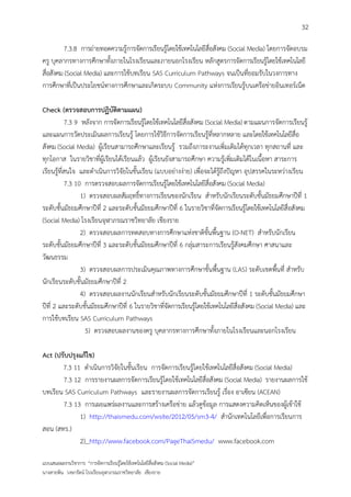 32

         7.3.8 การถ่ายทอดความรู้การจัดการเรียนรู้โดยใช้เทคโนโลยีสื่อสังคม (Social Media) โดยการจัดอบรม
ครู บุคลากรทางการศึกษาทั้งภายในโรงเรียนและภายนอกโรงเรียน หลักสูตรการจัดการเรียนรู้โดยใช้เทคโนโลยี
สื่อสังคม (Social Media) และการใช้บทเรียน SAS Curriculum Pathways จนเป็นที่ยอมรับในวงการทาง
การศึกษาที่เป็นประโยชน์ทางการศึกษาและเกิดระบบ Community แห่งการเรียนรู้บนเครือข่ายอินเทอร์เน็ต

Check (ตรวจสอบการปฏิบัติตามแผน)
           7.3 9 หลังจาก การจัดการเรียนรู้โดยใช้เทคโนโลยีสื่อสังคม (Social Media) ตามแผนการจัดการเรียนรู้
และแผนการวัดประเมินผลการเรียนรู้ โดยการใช้วิธีการจัดการเรียนรู้ที่หลากหลาย และโดยใช้เทคโนโลยีสื่อ
สังคม (Social Media) ผู้เรียนสามารถศึกษาและเรียนรู้ รวมถึงภาระงานเพิ่มเติมได้ทุกเวลา ทุกสถานที่ และ
ทุกโอกาส ในรายวิชาที่ผู้เรียนได้เรียนแล้ว ผู้เรียนยังสามารถศึกษา ความรู้เพิ่มเติมได้ในเนื้อหา สาระการ
เรียนรู้ที่สนใจ และดาเนินการวิจัยในชั้นเรียน (แบบอย่างง่าย) เพื่อจะได้รู้ถึงปัญหา อุปสรรคในระหว่างเรียน
           7.3 10 การตรวจสอบผลการจัดการเรียนรู้โดยใช้เทคโนโลยีสื่อสังคม (Social Media)
                 1) ตรวจสอบผลสัมฤทธิ์ทางการเรียนของนักเรียน สาหรับนักเรียนระดับชั้นมัธยมศึกษาปีที่ 1
ระดับชั้นมัธยมศึกษาปีที่ 2 และระดับชั้นมัธยมศึกษาปีที่ 6 ในรายวิชาที่จัดการเรียนรู้โดยใช้เทคโนโลยีสื่อสังคม
(Social Media) โรงเรียนจุฬาภรณราชวิทยาลัย เชียงราย
                 2) ตรวจสอบผลการทดสอบทางการศึกษาแห่งชาติขั้นพื้นฐาน (O-NET) สาหรับนักเรียน
ระดับชั้นมัธยมศึกษาปีที่ 3 และระดับชั้นมัธยมศึกษาปีที่ 6 กลุ่มสาระการเรียนรู้สังคมศึกษา ศาสนาและ
วัฒนธรรม
                 3) ตรวจสอบผลการประเมินคุณภาพทางการศึกษาขั้นพื้นฐาน (LAS) ระดับเขตพื้นที่ สาหรับ
นักเรียนระดับชั้นมัธยมศึกษาปีที่ 2
                 4) ตรวจสอบผลงานนักเรียนสาหรับนักเรียนระดับชั้นมัธยมศึกษาปีที่ 1 ระดับชั้นมัธยมศึกษา
ปีที่ 2 และระดับชั้นมัธยมศึกษาปีที่ 6 ในรายวิชาที่จัดการเรียนรู้โดยใช้เทคโนโลยีสื่อสังคม (Social Media) และ
การใช้บทเรียน SAS Curriculum Pathways
                   5) ตรวจสอบผลงานของครู บุคลากรทางการศึกษาทั้งภายในโรงเรียนและนอกโรงเรียน

Act (ปรับปรุงแก้ไข)
       7.3 11 ดาเนินการวิจัยในชั้นเรียน การจัดการเรียนรู้โดยใช้เทคโนโลยีสื่อสังคม (Social Media)
       7.3 12 การรายงานผลการจัดการเรียนรู้โดยใช้เทคโนโลยีสื่อสังคม (Social Media) รายงานผลการใช้
บทเรียน SAS Curriculum Pathways และรายงานผลการจัดการเรียนรู้ เรื่อง อาเซียน (ACEAN)
       7.3 13 การเผยแพร่ผลงานและการสร้างเครือข่าย แล้วดูข้อมูล การแสดงความคิดเห็นของผู้เข้าใช้
             1) http://thaismedu.com/wsite/2012/05/sm3-4/ สานักเทคโนโลยีเพื่อการเรียนการ
สอน (สทร.)
             2) http://www.facebook.com/PageThaiSmedu/ www.facebook.com

แบบเสนอผลงานวิชาการ “การจัดการเรียนรู้โดยใช้เทคโนโลยีสื่อสังคม (Social Media)”
นางสายพิน วงษารัตน์ โรงเรียนจุฬาภรณราชวิทยาลัย เชียงราย
 
