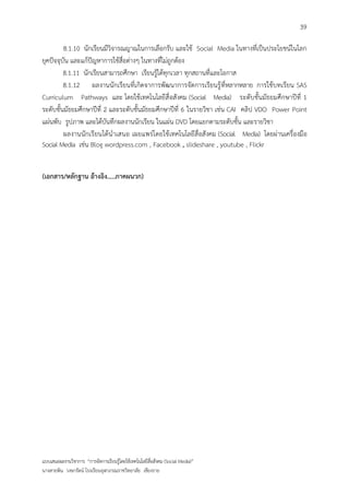 39

         8.1.10 นักเรียนมีวิจารณญาณในการเลือกรับ และใช้ Social Media ในทางที่เป็นประโยชน์ในโลก
ยุคปัจจุบัน และแก้ปัญหาการใช้สื่อต่างๆ ในทางที่ไม่ถูกต้อง
         8.1.11 นักเรียนสามารถศึกษา เรียนรู้ได้ทุกเวลา ทุกสถานที่และโอกาส
         8.1.12 ผลงานนักเรียนที่เกิดจาการพัฒนาการจัดการเรียนรู้ ที่หลากหลาย การใช้บทเรียน SAS
Curriculum Pathways และ โดยใช้เทคโนโลยีสื่ อสังคม (Social Media) ระดับชั้นมัธยมศึกษาปีที่ 1
ระดับชั้นมัธยมศึกษาปีที่ 2 และระดับชั้นมัธยมศึกษาปีที่ 6 ในรายวิชา เช่น CAI คลิป VDO Power Point
แผ่นพับ รูปภาพ และได้บันทึกผลงานนักเรียน ในแผ่น DVD โดยแยกตามระดับชั้น และรายวิชา
         ผลงานนักเรียนได้นาเสนอ เผยแพร่โดยใช้ เทคโนโลยีสื่อสังคม (Social Media) โดยผ่านเครื่องมือ
Social Media เช่น Blog wordpress.com , Facebook , slideshare , youtube , Flickr


(เอกสาร/หลักฐาน อ้างอิง.....ภาคผนวก)




แบบเสนอผลงานวิชาการ “การจัดการเรียนรู้โดยใช้เทคโนโลยีสื่อสังคม (Social Media)”
นางสายพิน วงษารัตน์ โรงเรียนจุฬาภรณราชวิทยาลัย เชียงราย
 