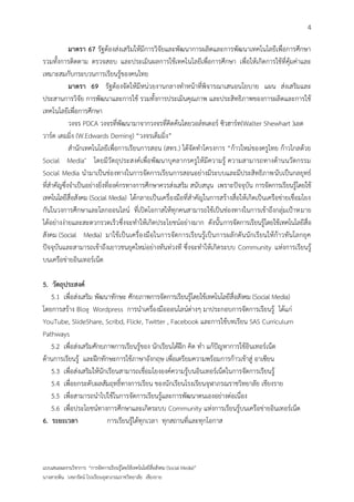 4

            มาตรา 67 รัฐต้องส่งเสริมให้มีการวิจัยและพัฒนาการผลิตและการพัฒนาเทคโนโลยีเพื่อการศึกษา
รวมทั้งการติดตาม ตรวจสอบ และประเมินผลการใช้เทคโนโลยีเพื่อการศึกษา เพื่อให้เกิดการใช้ที่คุ้มค่าและ
เหมาะสมกับกระบวนการเรียนรู้ของคนไทย
            มาตรา 69 รัฐต้องจัดให้มีหน่วยงานกลางทาหน้าที่พิจารณาเสนอนโยบาย แผน ส่งเสริมและ
ประสานการวิจัย การพัฒนาและการใช้ รวมทั้งการประเมินคุณภาพ และประสิทธิภาพของการผลิตและการใช้
เทคโนโลยีเพื่อการศึกษา
            วงจร PDCA วงจรที่พัฒนามาจากวงจรที่คิดค้นโดยวอล์ทเตอร์ ซิวฮาร์ท(Walter Shewhart )เอด
วาร์ด เดมมิ่ง (W.Edwards Deming) “วงจรเด็มมิ่ง”
            สานักเทคโนโลยีเพื่อการเรียนการสอน (สทร.) ได้จัดทาโครงการ “ก้าวใหม่ของครูไทย ก้าวไกลด้วย
Social Media″ โดยมีวัตถุประสงค์เพื่อพัฒนาบุคลากรครูให้มีความรู้ ความสามารถทางด้านนวัตกรรม
Social Media นามาเป็นช่องทางในการจัดการเรียนการสอนอย่างมีระบบและมีประสิทธิภาพนับเป็นกลยุทธ์
ที่สาคัญซึ่งจาเป็นอย่างยิ่งที่องค์กรทางการศึกษาควรส่งเสริม สนับสนุน เพราะปัจจุบัน การจัดการเรียนรู้โดยใช้
เทคโนโลยีสื่อสังคม (Social Media) ได้กลายเป็นเครื่องมือที่สาคัญในการสร้างสื่อให้เกิดเป็นเครือข่ายเชื่อมโยง
กันในวงการศึกษาและโลกออนไลน์ ที่เปิดโอกาสให้ทุกคนสามารถใช้เป็นช่องทางในการเข้าถึงกลุ่มเป้าหมาย
ได้อย่างง่ายและสะดวกรวดเร็ว ซึ่งจะทาให้เกิดประโยชน์อย่างมาก ดังนั้น การจัดการเรียนรู้โดยใช้เทคโนโลยีสื่อ
สังคม (Social Media) มาใช้เป็นเครื่องมือในการจัดการเรียนรู้เป็นการผลักดันนักเรียนให้ก้าวทันโลกยุค
ปัจจุบันและสามารถเข้าถึงเยาวชนยุคใหม่อย่างทันท่วงที ซึ่งจะทาให้เกิดระบบ Community แห่งการเรียนรู้
บนเครือข่ายอินเทอร์เน็ต

5. วัตถุประสงค์
   5.1 เพื่อส่งเสริม พัฒนาทักษะ ศักยภาพการจัดการเรียนรู้โดยใช้เทคโนโลยีสื่อสังคม (Social Media)
โดยการสร้าง Blog Wordpress การนาเครื่องมือออนไลน์ต่างๆ มาประกอบการจัดการเรียนรู้ ได้แก่
YouTube, SlideShare, Scribd, Flickr, Twitter , Facebook และการใช้บทเรียน SAS Curriculum
Pathways
   5.2 เพื่อส่งเสริมศักยภาพการเรียนรู้ของ นักเรียนได้ฝึก คิด ทา แก้ปัญหาการใช้อินเทอร์เน็ต
ด้านการเรียนรู้ และฝึกทักษะการใช้ภาษาอังกฤษ เพื่อเตรียมความพร้อมการก้าวเข้าสู่ อาเซียน
   5.3 เพื่อส่งเสริมให้นักเรียนสามารถเชื่อมโยงองค์ความรู้บนอินเทอร์เน็ตในการจัดการเรียนรู้
   5.4 เพื่อยกระดับผลสัมฤทธิ์ทางการเรียน ของนักเรียนโรงเรียนจุฬาภรณราชวิทยาลัย เชียงราย
   5.5 เพื่อสามารถนาไปใช้ในการจัดการเรียนรู้และการพัฒนาตนเองอย่างต่อเนื่อง
   5.6 เพื่อประโยชน์ทางการศึกษาและเกิดระบบ Community แห่งการเรียนรู้บนเครือข่ายอินเทอร์เน็ต
6. ระยะเวลา               การเรียนรู้ได้ทุกเวลา ทุกสถานที่และทุกโอกาส



แบบเสนอผลงานวิชาการ “การจัดการเรียนรู้โดยใช้เทคโนโลยีสื่อสังคม (Social Media)”
นางสายพิน วงษารัตน์ โรงเรียนจุฬาภรณราชวิทยาลัย เชียงราย
 