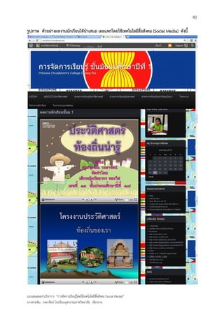 40

รูปภาพ ตัวอย่างผลงานนักเรียนได้นาเสนอ เผยแพร่โดยใช้เทคโนโลยีสื่อสังคม (Social Media) ดังนี้




แบบเสนอผลงานวิชาการ “การจัดการเรียนรู้โดยใช้เทคโนโลยีสื่อสังคม (Social Media)”
นางสายพิน วงษารัตน์ โรงเรียนจุฬาภรณราชวิทยาลัย เชียงราย
 