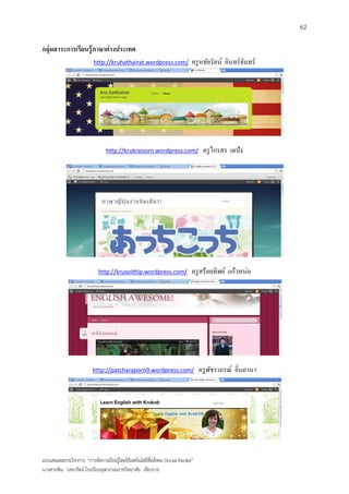 62

กลุ่มสาระการเรียนรู้ ภาษาต่ างประเทศ
                          http://kruhathairat.wordpress.com/                 ครู หทัยรัตน์ อินทร์จนทร์
                                                                                                  ั




                                http://krukraisorn.wordpress.com/                 ครู ไกรสร เตปัง




                            http://krusoithip.wordpress.com/                 ครู สร้อยทิพย์ แก้วหน่อ




                          http://patcharaporn9.wordpress.com/                    ครู พชราภรณ์ อิ่นถานา
                                                                                      ั




แบบเสนอผลงานวิชาการ “การจัดการเรียนรู้โดยใช้เทคโนโลยีสื่อสังคม (Social Media)”
นางสายพิน วงษารัตน์ โรงเรียนจุฬาภรณราชวิทยาลัย เชียงราย
 