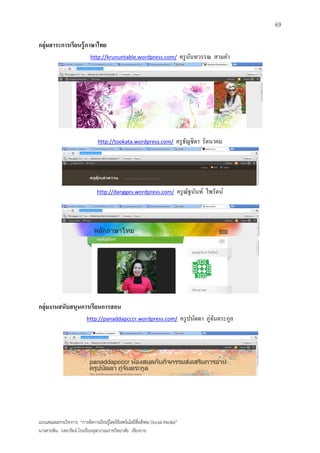 69

กลุ่มสาระการเรียนรู้ ภาษาไทย
                            http://krununtable.wordpress.com/                    ครู นนทวรรณ สามคา
                                                                                      ั




                                 http://tookata.wordpress.com/               ครู ธญชิตา รัตนาคม
                                                                                  ั




                                http://dangges.wordpress.com/                ครู ณฐนันท์ ไพรัตน์
                                                                                  ั




กลุ่มงานสนับสนุนการเรียนการสอน
                          http://panaddapcccr.wordpress.com/                     ครู ปนัดดา ภู่จนตระกูล
                                                                                                ั




แบบเสนอผลงานวิชาการ “การจัดการเรียนรู้โดยใช้เทคโนโลยีสื่อสังคม (Social Media)”
นางสายพิน วงษารัตน์ โรงเรียนจุฬาภรณราชวิทยาลัย เชียงราย
 