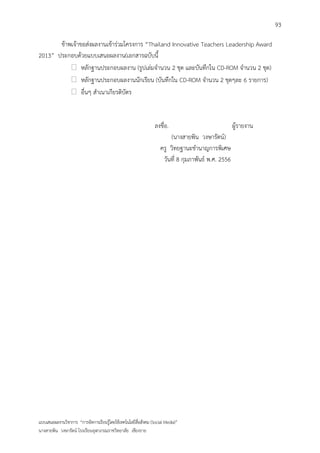 93

       ข้าพเจ้าขอส่งผลงานเข้าร่วมโครงการ “Thailand Innovative Teachers Leadership Award
2013” ประกอบด้วยแบบเสนอผลงาน(เอกสารฉบับนี้
            หลักฐานประกอบผลงาน (รูปเล่มจานวน 2 ชุด และบันทึกใน CD-ROM จานวน 2 ชุด)
            หลักฐานประกอบผลงานนักเรียน (บันทึกใน CD-ROM จานวน 2 ชุดๆละ 6 รายการ)
            อื่นๆ สาเนาเกียรติบัตร


                                                                 ลงชื่อ.                             ผู้รายงาน
                                                                        (นางสายพิน วงษารัตน์)
                                                                    ครู วิทยฐานะชานาญการพิเศษ
                                                                     วันที่ 8 กุมภาพันธ์ พ.ศ. 2556




แบบเสนอผลงานวิชาการ “การจัดการเรียนรู้โดยใช้เทคโนโลยีสื่อสังคม (Social Media)”
นางสายพิน วงษารัตน์ โรงเรียนจุฬาภรณราชวิทยาลัย เชียงราย
 