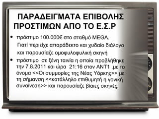 ΠΑΡΑΔΕΙΓΜΑΤΑ ΕΠΙΒΟΛΗΣ
    ΠΡΟΣΤΙΜΩΝ ΑΠΟ ΤΟ Ε.Σ.Ρ
•   πρόστιμο 100.000€ στο σταθμό MEGA.
    Γιατί περιείχε απαράδεκτο και χυδαίο διάλογο
    και παρουσίαζε ομοφυλοφυλική σκηνή
•   πρόστιμο σε ξένη ταινία η οποία προβλήθηκε
    την 7.8.2011 και ώρα 21:16 στον ANT1 ,με το
    όνομα <<Οι συμμορίες της Νέας Υόρκης>> με
    τη σήμανση <<κατάλληλο επιθυμητή η γονική
    συναίνεση>> και παρουσίαζε βίαιες σκηνές.
 