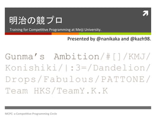 ì	
  
   明治の競プロ	
 
    Training	
  for	
  Compe..ve	
  Programming	
  at	
  Meiji	
  University.	
 

                                                       Presented	
  by	
  @nanikaka	
  and	
  @kazh98.	
 


Gunma’s Ambition/#[]/KMJ/
Konishiki/|:3=/Dandelion/
Drops/Fabulous/PATTONE/
Team HKS/TeamY.K.K	
 

MCPC:	
  a	
  Compe++ve	
  Programming	
  Circle	
  
 