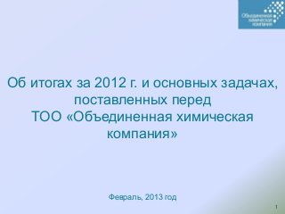 Об итогах за 2012 г. и основных задачах,
         поставленных перед
   ТОО «Объединенная химическая
               компания»



               Февраль, 2013 год
                                       1
 