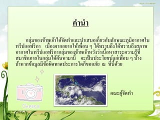 คำนำ
     กลุ่มของข้าพเจ้าได้จดทาและนาเสนอเกี่ยวกับลักษณะภูมิอากาศใน
                         ั
ทวีปแอฟริ กา เนื่องจากอยากให้เพื่อน ๆ ได้ทราบถึงได้ทราบถึงสภาพ
อากาศในทวีปแอฟริ กากลุ่มของข้าพเจ้าหวังว่าเนื้อหาสาระความรู ้ที่
สมาชิกภายในกลุ่มได้คนหามานี้ จะเป็ นประโยชน์แก่เพื่อน ๆ บ้าง
                      ้
ถ้าหากข้อมูลมีขอผิดพาดประการใดก็ขออภัย ณ ที่น้ ีดวย
                ้                                 ้



                                             คณะผูจดทา
                                                  ้ั
 