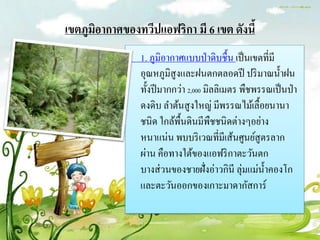 เขตภูมิอำกำศของทวีปแอฟริกำ มี 6 เขต ดังนี้
                1. ภูมิอากาศแบบป่ าดิบชื้น เป็ นเขตที่มี
                อุณหภูมิสูงและฝนตกตลอดปี ปริ มาณน้ าฝน
                ทั้งปี มากกว่า 2,000 มิลลิเมตร พืชพรรณเป็ นป่ า
                ดงดิบ ลาต้นสู งใหญ่ มีพรรณไม้เลื้อยนานา
                ชนิด ใกล้พ้ืนดินมีพชชนิดต่างๆอย่าง
                                       ื
                หนาแน่น พบบริ เวณที่มีเส้นศูนย์สูตรลาก
                ผ่าน คือทางใต้ของแอฟริ กาตะวันตก
                บางส่ วนของชายฝั่งอ่าวกินี ลุ่มแม่น้ าคองโก
                และตะวันออกของเกาะมาดากัสการ์
 