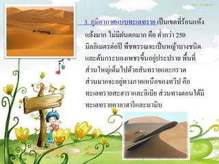 3. ภูมิอากาศแบบทะเลทราย เป็ นเขตที่ร้อนแห้ง
แล้งมาก ไม่มีฝนตกมาก คือ ต่ากว่า 250
มิลลิเมตรต่อปี พืชพรรณจะเป็ นหญ้าบางชนิด
                        ่
และต้นกระบองเพชรขึ้นอยูประปราย พื้นที่
ส่ วนใหญ่เต็มไปด้วยสันทรายและกรวด
               ่
ส่ วนมากจะอยูทางภาคเหนือของทวีป คือ
ทะเลทรายสะฮาราและลิเบีย ส่ วนทางตอนใต้มี
ทะเลทรายคาลาฮารี และนามิบ
 