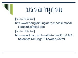 บรรณานุกรม
[ออนไลน์.เข้าถึงได้จาก]
http://www.banglamung.ac.th/moodle/moodl
   edata/65/africa1.doc
[ออนไลน์.เข้าถึงได้จาก]
http://www4.msu.ac.th/satit/studentProj/2548/
   Selectted/M102/g10-Taweep/6.html
 