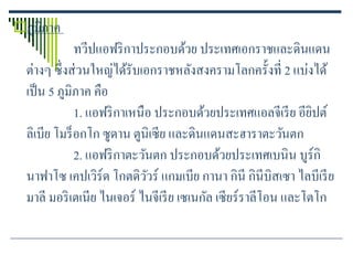 ภูมิภาค
              ทวีปแอฟริ กาประกอบด้วย ประเทศเอกราชและดินแดน
  ต่างๆ ซึ่ งส่ วนใหญ่ได้รับเอกราชหลังสงครามโลกครั้งที่ 2 แบ่งได้
  เป็ น 5 ภูมิภาค คือ
              1. แอฟริ กาเหนือ ประกอบด้วยประเทศแอลจีเรี ย อียปต์ิ
  ลิเบีย โมร็ อกโก ซูดาน ตูนิเซีย และดินแดนสะฮาราตะวันตก
              2. แอฟริ กาตะวันตก ประกอบด้วยประเทศเบนิน บูร์กิ
  นาฟาโซ เคปเวิร์ด โกตดิววร์ แกมเบีย กานา กินี กินีบิสเซา ไลบีเรี ย
                              ั
  มาลี มอริ เตเนีย ไนเจอร์ ไนจีเรี ย เซเนกัล เซียร์ราลีโอน และโตโก
 