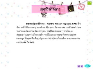 17

                          แอฟริกากลาง

            สาธารณรัฐแอฟริกากลาง (Central African Republic: CAR) เป็ น
ประเทศที่ไม่มีทางออกสู่ ทะเลในแอฟริ กากลาง มีอาณาเขตทางเหนือจดประเทศ
ชาด ทางตะวันออกจดประเทศซูดาน ทางใต้จดสาธารณรัฐคองโกและ
สาธารณรัฐประชาธิปไตยคองโก (ซาอีร์เดิม) และทางตะวันตกจดประเทศ
แคเมอรู น ตั้งอยูเ่ หนือเส้นศูนย์สูตร และแบ่งลุ่มแม่น้ าคองโกจากทะเลสาบชาด
และลุ่มแม่ นาไนล์ ขาว
             ้




                                                                             สารบัญ
 