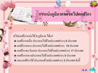 4



                   การแบ่ งภูมิภาคของทวีปแอฟริกา


ทวีปแอฟริ กาแบ่งได้ 5 ภูมิภาค ได้แก่
✿ แอฟริ กาเหนื อ ประกอบไปด้วยประเทศต่างๆ 6 ประเทศ

✿ แอฟริ กากลาง ประกอบไปด้วยประเทศต่างๆ 16 ประเทศ

✿ แอฟริ กาตะวันออก ประกอบไปด้วยประเทศต่างๆ 17 ประเทศ

✿ แอฟริ กากลางประกอบไปด้วยประเทศต่างๆ 9 ประเทศ

✿ และแอฟริ กาใต้ ประกอบด้วยประเทศต่างๆ 5 ประเทศ ดังนี้


                                                         สารบัญ
 
