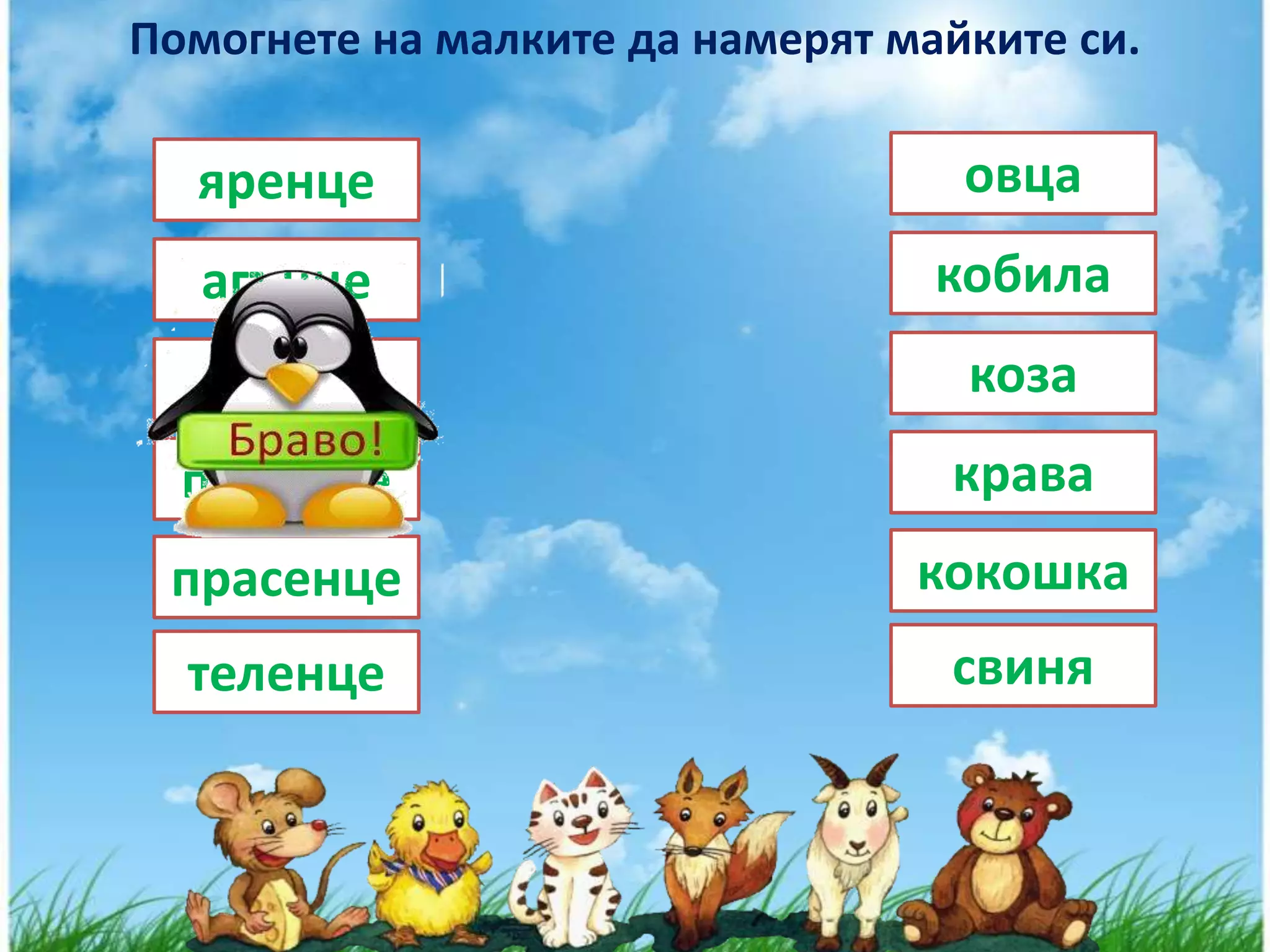 Помогнете на малките да намерят майките си.

  яренце                           овца
   агънце                         кобила
   конче                           коза
  пиленце                         крава
 прасенце                        кокошка
  теленце                         свиня
 