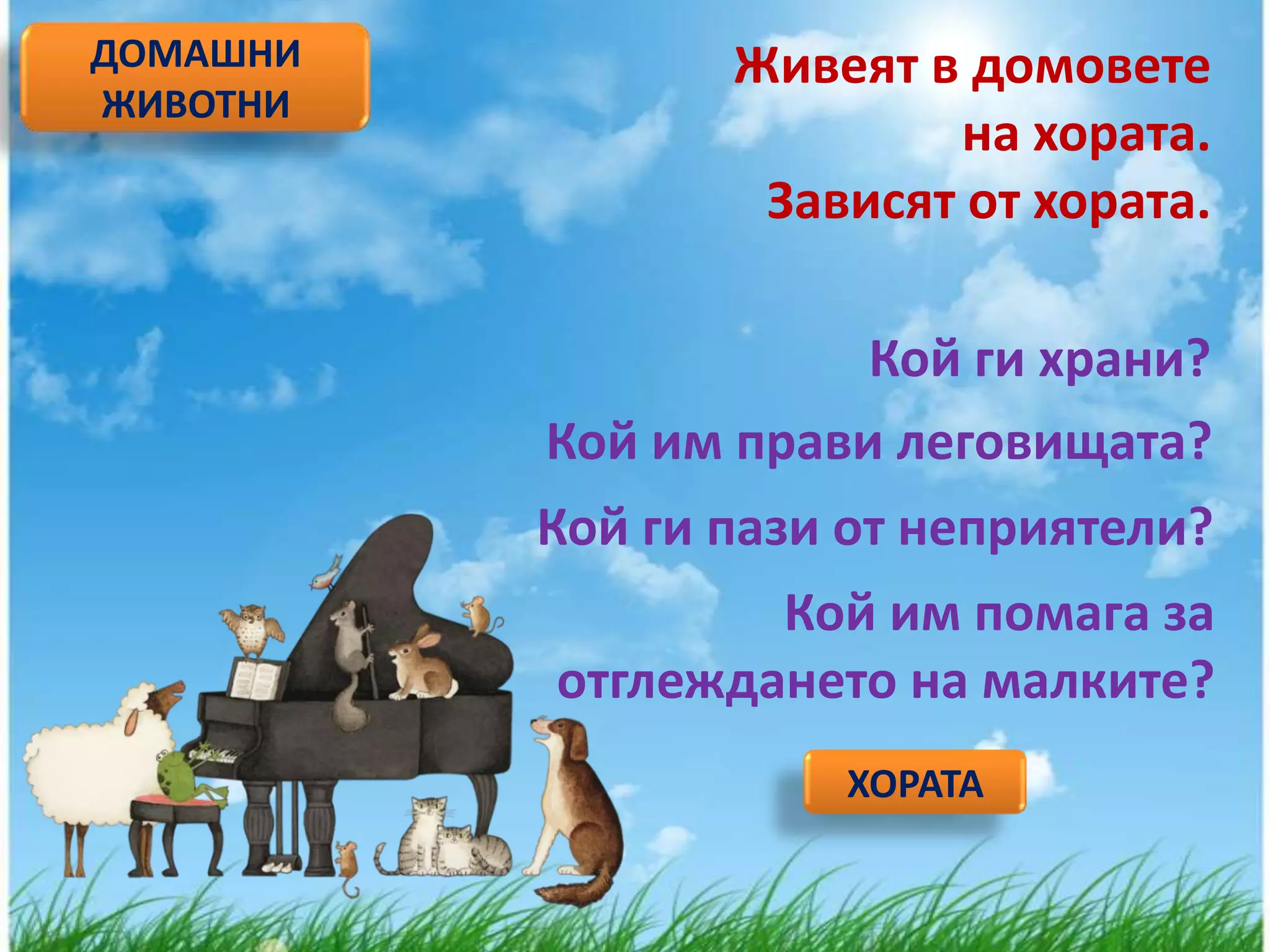 ДОМАШНИ          Живеят в домовете
ЖИВОТНИ
                          на хората.
                  Зависят от хората.

                      Кой ги храни?
          Кой им прави леговищата?
          Кой ги пази от неприятели?
                  Кой им помага за
          отглеждането на малките?
                     ХОРАТА
 